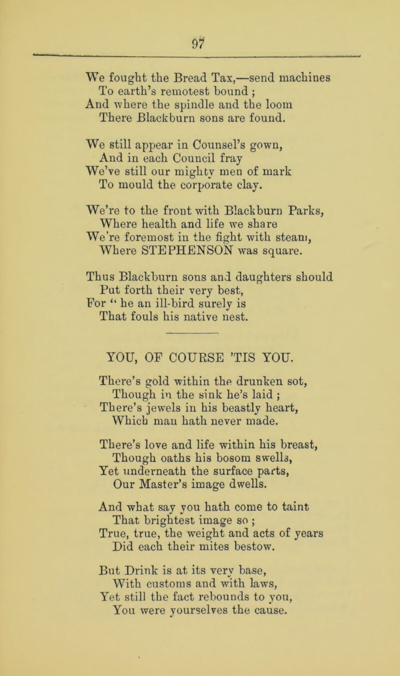 We fought the Bread Tax,—send machines To earth’s remotest hound ; And ^vhere the spindle and the loom There Blackburn sons are found. We still api^ear in Counsel’s gown, And in each Council fray We’ve still our mighty men of mark To mould the corporate clay. We’re to the front with Blackburn Parks, Where health and life we share We’re foremost in the fight with steam. Where STEPHENSON was square. Thus Blackburn sons and daughters should Put forth their very best, For “ he an ill-bird surely is That fouls his native nest. YOU, OF COURSE ’TIS YOU. There’s gold within the drunken sot. Though in the sink he’s laid ; There’s jewels in his beastly heart. Which mail hath never made. There’s love and life within his breast. Though oaths his bosom swells, Yet underneath the surface parts, Our Master’s image dwells. And what say you hath come to taint That brightest image so ; True, true, the weight and acts of years Did each their mites bestow. But Drink is at its verv base. With customs and with laws. Yet still the fact rebounds to you. You were yourselves the cause.