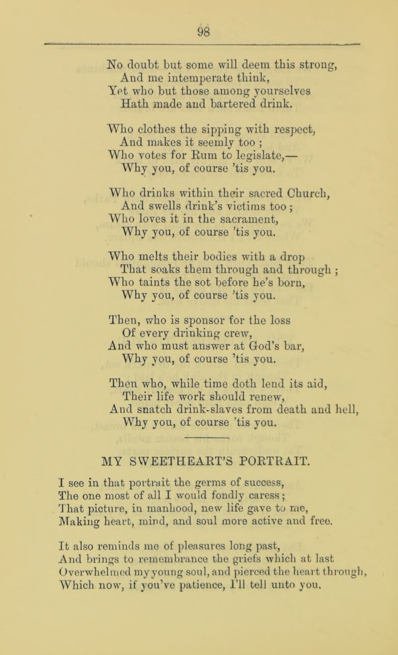 No doubt but some will deem this strong, And me intemperate think, Yet who but those among yourselves Hath made and bartered drink. Who clothes the sipping with respect, And makes it seemly too ; Who votes for Rum to legislate,— Why you, of course ’tis you. Who drinks within their sacred Church, And swells drink’s victims too ; Who loves it in the sacrament, Why you, of course ’tis you. Who melts their bodies with a drop That soaks them through and through ; Who taints the sot before he’s born, Why you, of course ’tis you. Then, who is sponsor for the loss Of every drinking crew. And who must answer at God’s bar. Why you, of course ’tis you. Then who, while time doth lend its aid, Their life work should renew, And snatch drink-slaves from death and hell. Why you, of course ’tis you. MY SWEETHEART’S PORTRAIT. I see in that portrait the germs of success. The one most of all I would fondly caress; 'J’hat picture, in manhood, new life gave to me, Making heart, mind, and soul more active and free. It also reminds me of pleasures long past, And brings to remembrance the griefs which at last Overwhelmed iny young soul, and pierced the heart through, Which now, if you’ve patience, i’ll tell unto you.