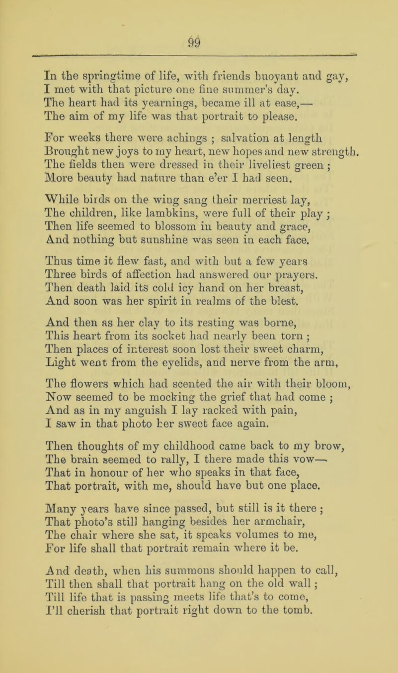 In the springtime of life, with friends buoyant and gay, I met with that picture one fine summer’s day. The heart had its yearnings, became ill at ease,— The aim of my life was that portrait to please. For weeks there wei'e achings ; salvation at length Brought new joys to my heart, new hopes and new strength. The fields then were dressed in their liveliest areen : O J More beauty had nature than e’er I had seen. While birds on the wing sang (heir merriest lay. The children, like lambkins, were full of their play ; Then life seemed to blossom in beauty and grace, And nothing but sunshine was seen in each face. Thus time it flew fast, and with but a few years Three bii’ds of affection had answered oui' prayers. Then death laid its cold icy hand on her breast. And soon was her spirit in realms of the blest. And then as her clay to its resting was borne. This heart from its socket had nearly been torn ; Then places of interest soon lost their sweet charm. Light went from the eyelids, and nerve from the arm, The flowers which had scented the air with their bloom, Now seemed to be mocking the grief that had come ; And as in my anguish I lay racked with pain, I saw in that photo her sweet face again. Then thoughts of my childhood came back to my brow. The bi'ain seemed to rally, I there made this vow—. That in honour of her who speaks in that face, That portrait, with me, should have but one place. Many years have since passed, but still is it there ; That photo’s still hanging besides her armchair. The chair where she sat, it speaks volumes to me. For life shall that portrait remain where it be. And death, when his summons should happen to call. Till then shall that portrait hang on the old wall; Till life that is passing meets life that’s to come. I’ll cherish that portrait right dowm to the tomb.