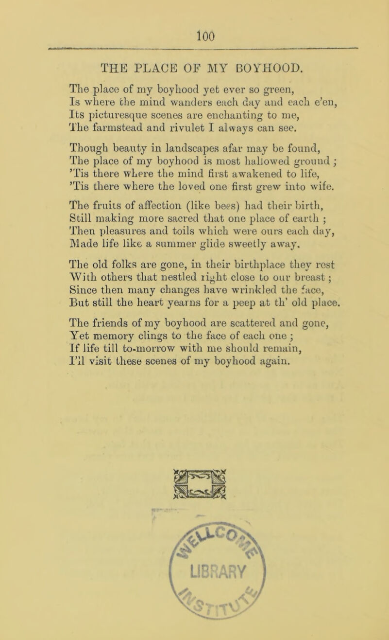 THE PLACE OF MY BOYHOOD. The place of my boyhood yet ever so green, Is where the mind wanders each day and each e’en, Its picturesque scenes are enclianting to me, The farmstead and rivulet I always can see. Though beauty in landscapes afar may be found, The place of my boyhood is most habowed ground ; ’Tis there where the mind first awakened to life, ’Tis there where the loved one first grew into wife. The fruiis of affection (like bees) had their birth, Still making more sacred that one place of earth ; Then pleasures and toils which were ours each day. Made life like a summer glide sweetly away. The old folks are gone, in their birthplace they rest With others that nestled light close to our breast; Since then many changes have wrinkled the face. But still the heart yearns for a peep at th’ old place. The friends of my boyhood are scattered and gone. Yet memory clings to the face of each one ; If life till to-morrow with me should remain. I’ll visit these scenes of my boyhood again.