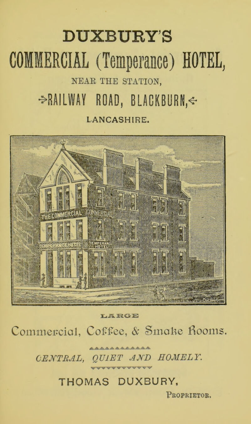 DUXBURY’S COMMERCIAL (Temperance) HOTEL^ NEAR THE STATION, •^RAILWAY ROAD, BLACKBURN,^ LANCASHIRE. Commercial, Coff*ec, 6: Smoke l^.ooms. CEmRAL, QUIET ARE HOMELY. THOMAS DUXBURY, X^EOPRIETOR.