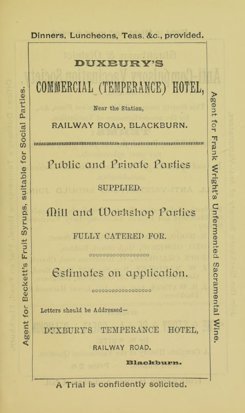 Agent for Beckett’s Fruit Syrups, suitable for Social Parties. Dinners, Luncheons, Teas. &c-, provided. DUXIBURY’S COMMERCIAL, (TEMPERANCE) EOTEL, Near the Station, RAILWAY ROAD, BLACKBURN. iiiiiiiiiiiiiiuiiiiiuiimiiitiiiiiiiiimmiiiumiiiiiimiiiiiiiiniiiiiiiiiummiiiiiiiiim Public Olid Piduofc Poidies SUPPLIED. ID ill and lOoulishop Po idles FULLY CATERED FOR. OOOOOOOOOOOOOCOOOO 6sfiniofcs on opplicofion. OOOOOOOOOOOOOCOOOO Letters should he Addressed— DUXBURY’S TEMPERANCE HOTEL, RAILWAY ROAD. XXla,oli:bux>n. A Trial is confidently solicited. Agent for Frank Wright’s Unfermented Sacramental Wine.