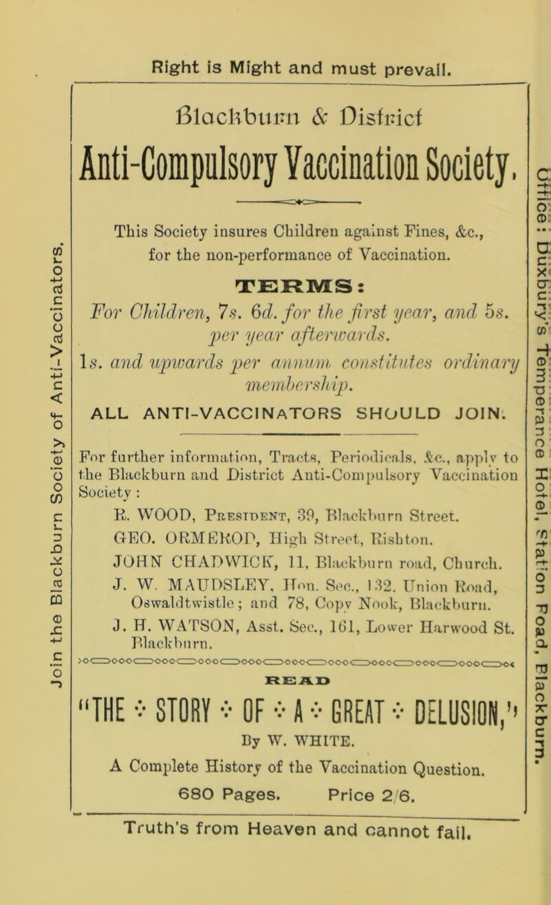 Join the Blackburn Society of Anti-Vaccinators. Right is Might and must prevail. Blachbuim 6c Distinct Anti-Compulsory Vaccination Society. — This Society insures Children against Fines, &c., for the non-performance of Vaccination, TERMS: For Children, 7s. ^d. for the first year, a,iul 5s. per year afterwards. Is. and upwards i)er annum constitutes ordinary mendjership. ALL anti-vaccinators SHOULD JOIN'. For further information, Tracts, Periodicals, .^c., apply to the Blackburn and District Anti-Compulsory Vaccination Society : K. WOOD, Prestoent, 30, Blackburn Street. GEO. ORMEKOD, High Street, Pishton. JOHN CHADWICK, 11, Blackburn road. Church. J. W. MAUDSLEY, Hon. Sec., 132. Union Road, Oswaldtwistle; and 78, Copy Nook, Blackburn. J. H. WATSON, Asst. Sec., IGl, Lower Harwood St. Blackburn. ooo<^oo« THE STORY OF A GREAT DELUSION,'' By W. WHITE, A Complete History of the Vaccination Question. 680 Pages. Price 2 6. Truth's from Heaven and cannot fail.