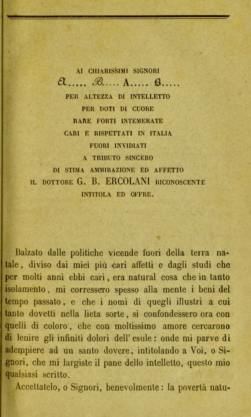 AI CHIARISSIMI SIGNORI a 3..... A 6 PER ALTEZZA DI INTELLETTO PER DOTI DI CUORE RARE FORTI INTEMERATE CARI E RISPETTATI IN ITALIA FUORI INVIDIATI A TRIBUTO SINCERO DI STIMA AMMIRAZIONE ED AFFETTO IL DOTTORE G. B. ERCOLANI RICONOSCENTE INTITOLA ED OFFRE. Balzalo dalle politiche vicende fuori della terra na- tale, diviso dai miei più ^ari affetti e dagli studi che per molti anni ebbi cari, era naturai cosa che in tanto isolamento, mi corressero spesso alla mente i beni del tempo passato, e che i nomi di quegli illustri a cui tanto dovetti nella lieta sorte, si confondessero ora con quelli di coloro, che con moltissimo amore cercarono di lenire gli infiniti dolori dell’ esule : onde mi parve di adempiere ad un santo dovere, intitolando a Voi, o Si- gnori, che mi largiste il pane dello intelletto, questo mio qualsiasi scritto. Accettatelo, o Signori, benevolmente: la povertà natu-