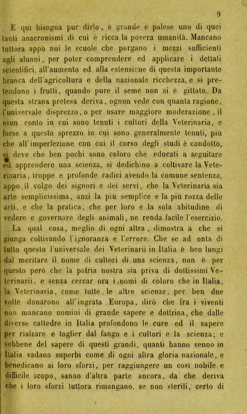 E qui bisogna pur dirlo , è grande e palese uno di quei lanli anacronismi di cui è ricca la povera umanità. Mancano tuttora appo noi le scuole che porgano i mezzi sufficienti agli alunni, per poter comprendere ed applicare i dettali scientifici, all’aumento ed alla estensione di questa importante branca dell’agricollura e della nazionale ricchezza, e si pre- tendono i frutti, quando pure il seme non si è gitlato. Da questa strana pretesa deriva, ognun vede con quanta ragione, l’universale disprezzo, o per usare maggiore moderazione , il niun conto in cui sono tenuti i cultori della Veterinaria, e forse a questo sprezzo in cui sono generalmente tenuti, più che all’imperfezione con cui il corso degli studi è condotto, si deve che ben pochi sono coloro che educali a seguitare ed apprendere una scienza, si dedichino a coltivare la Vete- rinaria, troppe e profonde radici avendo la comune sentenza, appo il volgo dei signori e dei servi, che la Veterinaria sia arte semplicissima, anzi la più semplice e la più rozza delle arti, e che la pratica, che per loro è la sola abitudine di vedere e governare degli animali, ne renda facile l’esercizio. La qual cosa, meglio di ogni altra, dimostra a che si giunga coltivando 1 ignoranza e l’errore. Che se ad onta di lutto questo l’universale dei Velerinarii in Italia è ben lungi dal meritare il nome di cultori di una scienza, non è per questo però che la patria nostra sia priva di dottissimi Ve- lerinarii, e senza cercar ora i nomi di coloro che in Italia, la Veterinaria, come tutte. le altre scienze, per ben due volte donarono all’ingrata. Europa, dirò che fra i viventi non mancano uomini di grande sapere e dottrina, che dalle diverse cattedre in Italia profondono le cure ed il sapere per rialzare e toglier dal fango e i cultori e la scienza; e sebbene del sapere di questi grandi, quanti hanno senno in Italia vadano superbi come di ogni altra gloria nazionale, e benedicano ai loro sforzi, per raggiungere un così nobile e difficile scopo, sanno d’altra parte ancora, da che deriva che i loro sforzi tuttora rimangano, se non sterili, certo di