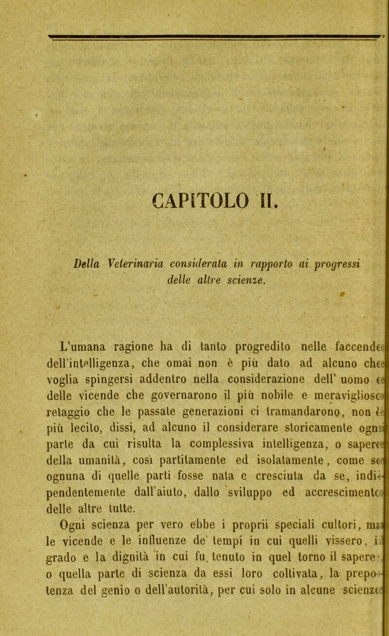 CAPITOLO IL Della Veterinaria considerata in rapporto ai progressi delle altre scienze. L’umana ragione ha di tanto progredito nelle faccende dell'intelligenza, che ornai non è più dato ad alcuno che voglia spingersi addentro nella considerazione dell’ uomo te delle vicende che governarono il più nobile e meravigliose retaggio che le passale generazioni ci tramandarono, non l più lecito, dissi, ad alcuno il considerare storicamente ogmi parte da cui risulta la complessiva intelligenza, o sapere della umanità, cosi partitamele ed isolatamente, come se ognuna di quelle parti fosse nata e cresciuta da se, indi- pendentemente dall’aiuto, dallo sviluppo ed accrescimentc * delle altre tutte. Ogni scienza per vero ebbe i proprii speciali cultori, mai le vicende e le influenze de' tempi in cui quelli vissero, i grado e la dignità in cui fu. tenuto in quel torno il sapere1 o quella parte di scienza da essi loro coltivala, la prepo tenza del genio o dell’autorità, per cui solo in alcune scienze-: