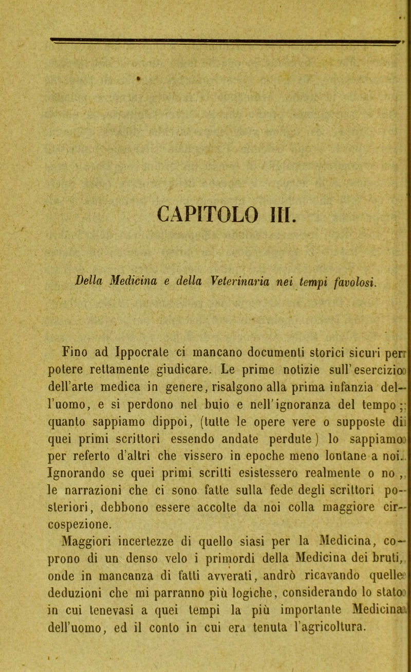 CAPITOLO III. Della Medicina e della Veterinaria nei tempi favolosi. Fino ad Ippocrale ci mancano documenti storici sicuri per: potere rettamente giudicare. Le prime notizie sull’esercizio dell’arte medica in genere, risalgono alla prima infanzia del- l’uomo, e si perdono nel buio e nell’ignoranza del tempo;: quanto sappiamo dippoi, (tutte le opere vere o supposte dii quei primi scrittori essendo andate perdute) lo sappiamo per referto d’altri che vissero in epoche meno lontane a noi. Ignorando se quei primi scritti esistessero realmente o no le narrazioni che ci sono fatte sulla fede degli scrittori po- steriori, debbono essere accolte da noi colla maggiore cir- cospezione. Maggiori incertezze di quello siasi per la Medicina, co- prono di un denso velo i primordi della Medicina dei bruti, onde in mancanza di fatti avverati, andrò ricavando quelle deduzioni che mi parranno più logiche, considerando lo stato in cui tenevasi a quei tempi la più importante Medicina, dell’uomo, ed il conto in cui era tenuta l’agricoltura.