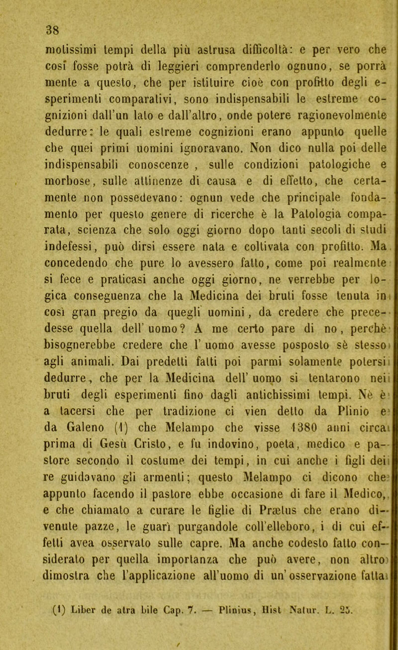 molissimi tempi della più astrusa difficoltà: e per vero che cosi fosse potrà di leggieri comprenderlo ognuno, se porrà mente a questo, che per istituire cioè con profitto degli e- sperimenti comparativi, sono indispensabili le estreme co- gnizioni dall’un lato e dall’altro, onde potere ragionevolmente dedurre: le quali estreme cognizioni erano appunto quelle che quei primi uomini ignoravano. Non dico nulla poi delle indispensabili conoscenze , sulle condizioni patologiche e morbose, sulle attinenze di causa e di effetto, che certa- mente non possedevano: ognun vede che principale fonda- mento per questo genere di ricerche è la Patologia compa- rata, scienza che solo oggi giorno dopo tanti secoli di studi indefessi, può dirsi essere nata e coltivala con profitto. Ma concedendo che pure lo avessero fatto, come poi realmente si fece e praticasi anche oggi giorno, ne verrebbe per lo- gica conseguenza che la Medicina dei bruti fosse tenuta ini così gran pregio da quegli uomini, da credere che prece- desse quella dell’uomo? A me certo pare di no, perchè bisognerebbe credere che 1’ uomo avesse posposto sè stesso agli animali. Dai predetti fatti poi parmi solamente potersi dedurre, che per la Medicina dell’uomo si tentarono nei bruti degli esperimenti fino dagli antichissimi tempi. Nè è a tacersi che per tradizione ci vien detto da Plinio e da Galeno (1) che Melampo che visse 1380 anni circa prima di Gesù Cristo, e fu indovino, poeta, medico e pa- store secondo il costume dei tempi, in cui anche i figli deii re guidavano gli armenti; questo Melampo ci dicono che appunto facendo il pastore ebbe occasione di fare il Medico, e che chiamato a curare le figlie di Prtelus che erano di- venute pazze, le guarì purgandole coll’elleboro, i di cui ef- fetti avea osservalo sulle capre. Ma anche codesto fatto con- sideralo per quella importanza che può avere, non altro dimostra che l’applicazione all’uomo di un’osservazione fatta (1) Libcr de atra bile Cap. 7. — Plinius, Hist Nalur. L. 25.