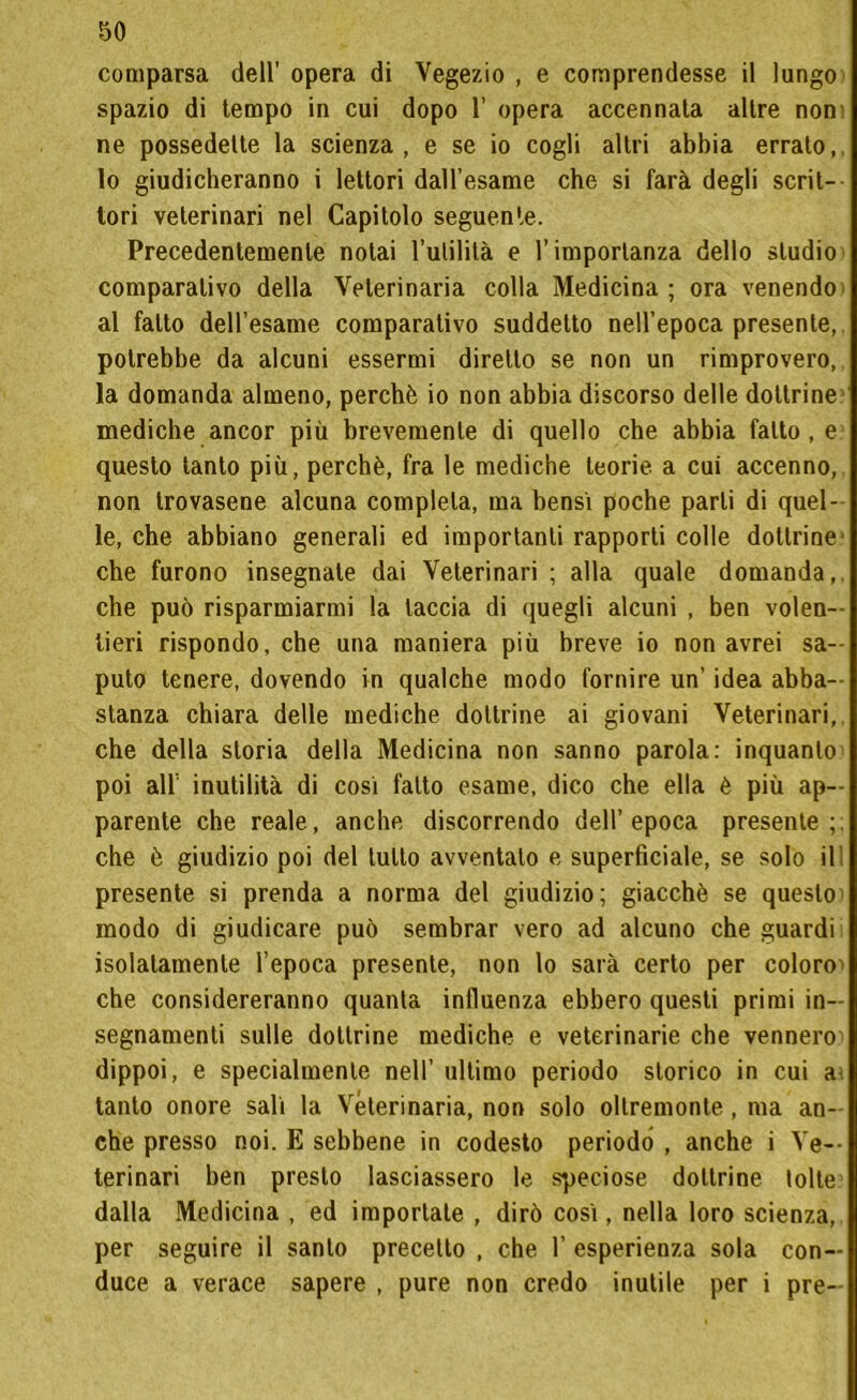 comparsa dell’ opera di Vegezio , e comprendesse il lungo spazio di tempo in cui dopo 1’ opera accennala altre non ne possedette la scienza, e se io cogli altri abbia errato,, lo giudicheranno i lettori daU’esame che si farà degli scrit- tori veterinari nel Capitolo seguente. Precedentemente notai rutilila e l’importanza dello studio comparativo della Veterinaria colla Medicina; ora venendo al fatto dell’esame comparativo suddetto nell’epoca presente, potrebbe da alcuni essermi diretto se non un rimprovero, la domanda almeno, perchè io non abbia discorso delle dottrine mediche ancor più brevemente di quello che abbia fatto , e questo tanto più, perchè, fra le mediche teorie, a cui accenno, non trovasene alcuna completa, ma bensì poche parli di quel- le, che abbiano generali ed importanti rapporti colle dottrine- che furono insegnale dai Veterinari ; alla quale domanda,, che può risparmiarmi la taccia di quegli alcuni , ben volen- tieri rispondo, che una maniera più breve io non avrei sa- puto tenere, dovendo in qualche modo fornire un’ idea abba- stanza chiara delle mediche dottrine ai giovani Veterinari, che della storia della Medicina non sanno parola: inquanto poi all’ inutilità di cosi fatto esame, dico che ella è più ap- parente che reale, anche discorrendo dell’epoca presente; che è giudizio poi del lutto avventalo e superficiale, se solo il! presente si prenda a norma del giudizio; giacché se questo modo di giudicare può sembrar vero ad alcuno che guardi isolatamente l’epoca presente, non lo sarà certo per coloro^ che considereranno quanta influenza ebbero questi primi in- segnamenti sulle dottrine mediche e veterinarie che vennero dippoi, e specialmente nell’ ultimo periodo storico in cui a tanto onore salì la Veterinaria, non solo ollremonte, ma an- che presso noi. E sebbene in codesto periodo , anche i Ve- terinari ben presto lasciassero le speciose dottrine tolte dalla Medicina , ed importate , dirò così, nella loro scienza, per seguire il santo precetto , che 1’ esperienza sola con- duce a verace sapere , pure non credo inutile per i pre-