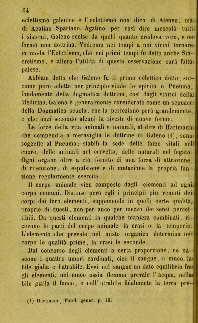 eclettismo galenico e 1'eclettismo non dico di Ateneo, mai di Agatino Spartano. Agatino per cosi dire mescolò tutti i sistemi, Galeno scelse da quelli quanto credeva vero, e ne formò una dottrina. Vedremo nei tempi a noi vicini tornare in moda l’Eclettismo, che nei primi tempi fu detto anche Sin- cretismo, e allora l’utilità di questa osservazione sarà fattai palese. Abbiam detto che Galeno fu il primo eclettico dotto; sic- come però adottò per principio vitale lo spirilo o Pneuma, fondamento della dogmatica dottrina, così dagli storici della) Medicina, Galeno ò generalmente considerato come un seguace^ della Dogmatica scuola, che la perfezionò però grandemente, e che anzi secondo alcuni la rivestì di nuove forme. Le forze della vita animali e naturali, al dire di Hartmann; che compendia a meraviglia le dottrine di Galeno (I), sono) soggette al Pneuma; stabilì la sede delle forze vitali nelì cuore, delle animali nel cervello, delle naturali nel fegato. Ogni organo oltre a ciò, fornito di una forza di attrazione, di ritenzione, di espulsione e di mutazione la propria fun- zione regolarmente esercita. Il corpo animale vien composto dagli elementi ad ognii corpo comuni. Distinse però egli i principii più remoti deii corpi dai loro elementi, supponendo in quelli certe qualità,), proprie di questi, non per anco per mezzo dei sensi percet- tibili. Da questi elementi in qualche maniera combinati, ri- cevono le parti del corpo animale la crasi o la temperie.1 L’elemento che prevale nel misto organico determina nell corpo le qualità prime, la crasi le seconde. Dal concorso degli elementi a certa proporzione, ne na- scono i quattro umori cardinali, cioè il sangue, il muco, laa bile gialla e l’atrabile. Evvi nel sangue un dato equilibrio fra a gli elementi, nel muco ossia flemma prevale l’acqua, nella.) bile gialla il fuoco, e nell’ atrabile finalmente la terra pre-4