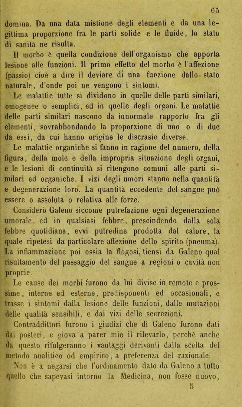 domina. Da una data mistione degli elementi e da una le- gittima proporzione fra le parli solide e le fluide, lo stato di sanità ne risulta. 11 morbo è quella condizione dell’organismo che apporta lesione alle funzioni. 11 primo effetto del morbo è l’affezione (passio) cioè a dire il deviare di una funzione dallo stalo naturale, d’onde poi ne vengono i sintomi. Le malattie tutte si dividono in quelle delle parli similari, omogenee o semplici, ed in quelle degli organi. Le malattie delle parti similari nascono da innormale rapporto fra gli elementi, sovrabbondando la proporzione di uno o di due da essi, da cui hanno origine le discrasie diverse. Le malattie organiche si fanno in ragione del numero, della figura, della mole e della impropria situazione degli organi, e le lesioni di continuità si ritengono comuni alle parti si- milari ed organiche. I vizi degli umori stanno nella quantità e degenerazione loro. La quantità eccedente del sangue può essere o assoluta o relativa alle forze. Considerò Galeno siccome putrefazione ogni degenerazione umorale, ed in qualsiasi febbre, prescindendo dalla sola febbre quotidiana, evvi putredine prodotta dal calore, la quale ripetesi da particolare affezione dello spirito (pneuma). La infiammazione poi ossia la flogosi, tiensi da Galeno qual risultamene del passaggio del sangue a regioni o cavità non proprie. Le cause dei morbi furono da lui divise in remote e pros- sime, interne ed esterne, predisponenti ed occasionali, e trasse i sintomi dalla lesione delle funzioni, dalle mutazioni delle qualità sensibili, e dai vizi delle secrezioni. Contraddittori furono i giudizi che di Galeno furono dati dai posteri, e giova a parer mio il rilevarlo, perchè anche da questo rifulgeranno i vantaggi derivanti dalla scelta del metodo analitico od empirico, a preferenza del razionale. Non è a negarsi che l’ordinamento dato da Galeno a tutto quello che sapevasi intorno la Medicina, non fosse nuovo, 5