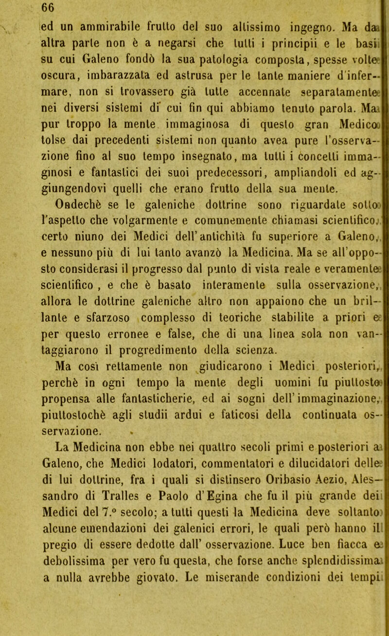 ed un ammirabile fruito del suo altissimo ingegno. Ma dai altra parte non è a negarsi che tulli i principii e le basi su cui Galeno fondò la sua patologia composta, spesse volte oscura, imbarazzala ed astrusa per le tante maniere d'infer- mare, non si trovassero già tulle accennale separatamente nei diversi sistemi di' cui fin qui abbiamo tenuto parola. Mai pur troppo la mente immaginosa di questo gran Medicoo tolse dai precedenti sistemi non quanto avea pure l’osserva- zione fino al suo tempo insegnato, ma tutti i concetti imma- ginosi e fantastici dei suoi predecessori, ampliandoli ed ag- giungendovi quelli che erano frutto della sua mente. Ondechè se le galeniche dottrine sono riguardate sotto l’aspetto che volgarmente e comunemente chiamasi scientifico, certo niuno dei Medici dell’antichità fu superiore a Galeno, e nessuno più di lui tanto avanzò la Medicina. Ma se all’oppo- sto considerasi il progresso dal punto di vista reale e veramente scientifico , e che è basato interamente sulla osservazione, allora le dottrine galeniche altro non appaiono che un bril- lante e sfarzoso complesso di teoriche stabilite a priori & per questo erronee e false, che di una linea sola non van- taggiarono il progredimento della scienza. Ma cosi rettamente non giudicarono i Medici posteriori,, perchè in ogni tempo la mente degli uomini fu piuttosto' propensa alle fantasticherie, ed ai sogni dell’immaginazione, piuttoslochè agli studii ardui e faticosi della continuala os- servazione. La Medicina non ebbe nei quattro secoli primi e posteriori ai Galeno, che Medici lodatori, commentatori e dilucidalori delle: di lui dottrine, fra i quali si distinsero Orihasio Àezio, Ales- sandro di Tralles e Paolo d’Egina che fu il più grande deii Medici del 7.° secolo; a tutti questi la Medicina deve soltanto: alcune emendazioni dei galenici errori, le quali però hanno ili pregio di essere dedotte dall’ osservazione. Luce ben fiacca a: debolissima per vero fu questa, che forse anche splendidissima.: a nulla avrebbe giovato. Le miserande condizioni dei tempi