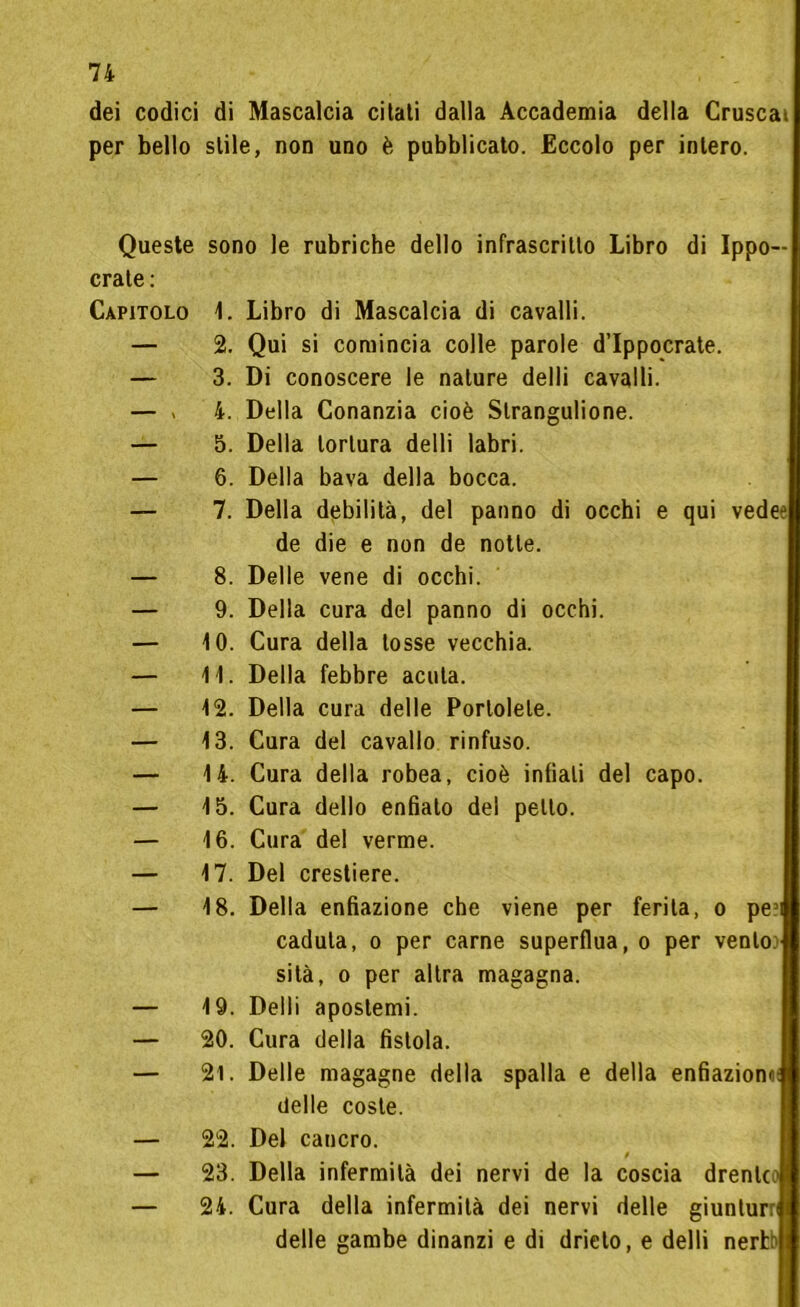 dei codici di Mascalcia citati dalla Accademia della Crusca» per bello stile, non uno è pubblicato. Eccolo per intero. Queste crate: Capitolo sono le rubriche dello infrascritto Libro di Ippo— 1. Libro di Mascalcia di cavalli. 2. Qui si comincia colle parole d’Ippocrate. 3. Di conoscere le nature delli cavalli. 4. Della Conanzia cioè Slrangulione. 5. Della tortura delli labri. 6. Della bava della bocca. 7. Della debilità, del panno di occhi e qui vedee de die e non de notte. 8. Delle vene di occhi. 9. Della cura del panno di occhi. 10. Cura della tosse vecchia. 11. Della febbre acuta. 12. Della cura delle Portotele. 13. Cura del cavallo rinfuso. 14. Cura della robea, cioè infiali del capo. 15. Cura dello enfiato del petto. 16. Cura del verme. 17. Del crestiere. 18. Della enfiazione che viene per ferita, o pe?i caduta, o per carne superflua, o per vento.' sità, o per altra magagna. 19. Delli apostemi. 20. Cura della fistola. 21. Delle magagne della spalla e della enfiazionaf delle coste. 22. Del cancro. 23. Della infermità dei nervi de la coscia drente 24. Cura della infermità dei nervi delle giunturri delle gambe dinanzi e di drieto, e delli nertb