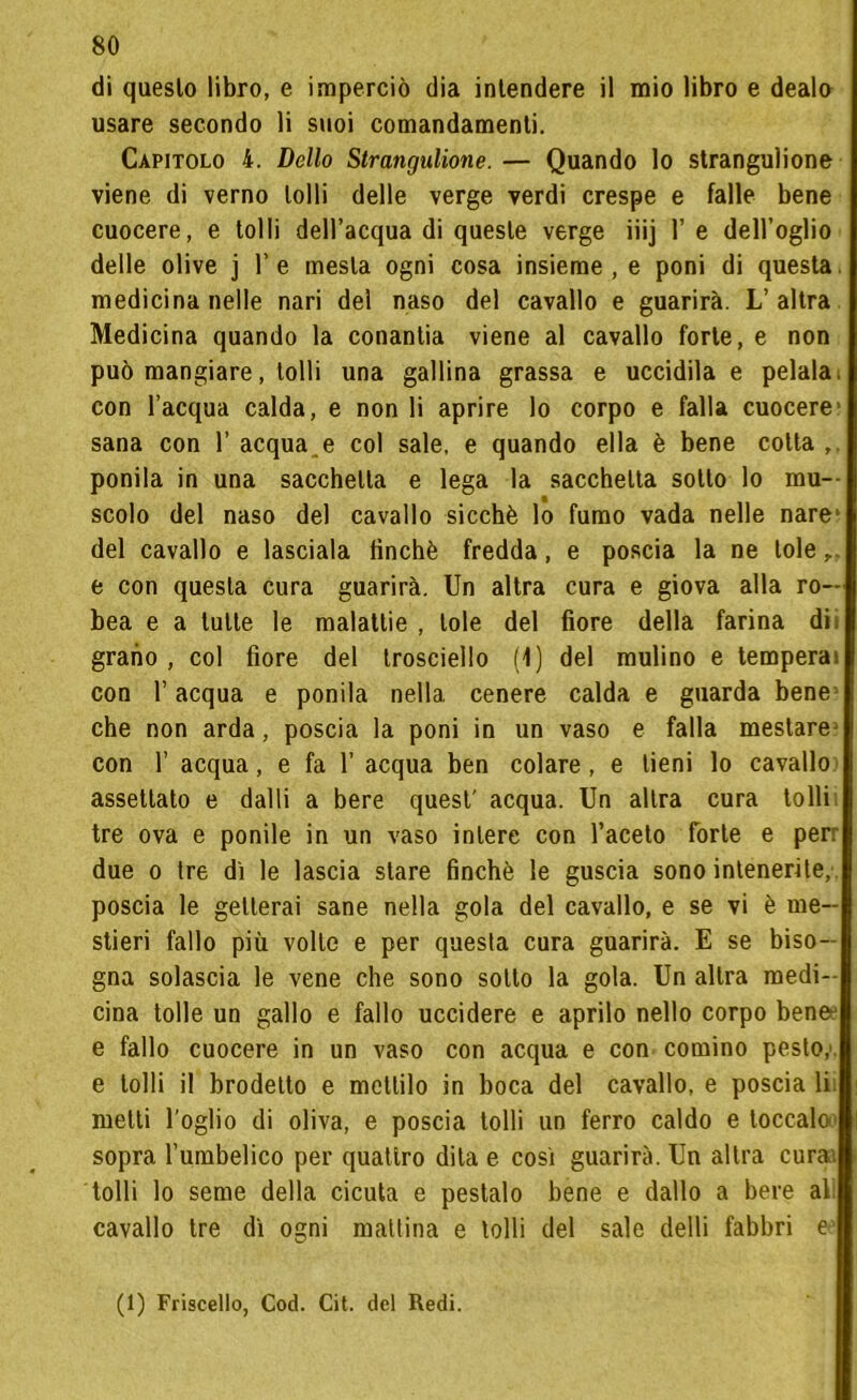 di questo libro, e imperciò dia intendere il mio libro e dealo usare secondo li suoi comandamenti. Capitolo 4. Dello Strangulione. — Quando lo stranguìione viene di verno lolli delle verge verdi crespe e falle bene cuocere, e tolli dell’acqua di queste verge iiij 1’ e dell’oglio delle olive j l’e mesta ogni cosa insieme, e poni di questa, medicina nelle nari del naso del cavallo e guarirà. L’altra Medicina quando la conantia viene al cavallo forte, e non può mangiare, tolli una gallina grassa e uccidila e pelala, con l’acqua calda, e non li aprire lo corpo e falla cuocere1 sana con l’acqua.e col sale, e quando ella è bene colla,, ponila in una sacchetta e lega la sacchetta sotto lo mu- scolo del naso del cavallo sicché lo fumo vada nelle nare1 del cavallo e lasciala finché fredda, e poscia la ne loie e con questa cura guarirà. Un altra cura e giova alla ro- bea e a tutte le malattie , loie del fiore della farina di; grano , col fiore del trosciello (1) del mulino e temperai con l’acqua e ponila nella, cenere calda e guarda bene1 che non arda, poscia la poni in un vaso e falla mestare1 con 1’ acqua, e fa 1’ acqua ben colare, e tieni lo cavallo assettato e dalli a bere quest' acqua. Un altra cura tolli tre ova e ponile in un vaso intere con l’aceto forte e per: due o tre dì le lascia stare finché le guscia sono intenerite, poscia le getterai sane nella gola del cavallo, e se vi è me- stieri fallo più volte e per questa cura guarirà. E se biso- gna solascia le vene che sono sotto la gola. Un altra medi- cina tolle un gallo e fallo uccidere e aprilo nello corpo benee e fallo cuocere in un vaso con acqua e con cornino pesto, e lolli il brodetto e mettilo in boca del cavallo, e poscia li. metti foglio di oliva, e poscia tolli un ferro caldo e toccalo sopra l’umbelico per quattro dila e così guarirà. Un altra curai tolli lo seme della cicuta e pestalo bene e dallo a bere al cavallo tre dì ogni mattina e lolli del sale delli fabbri e (1) Friscello, Cod. Cit. del Redi.