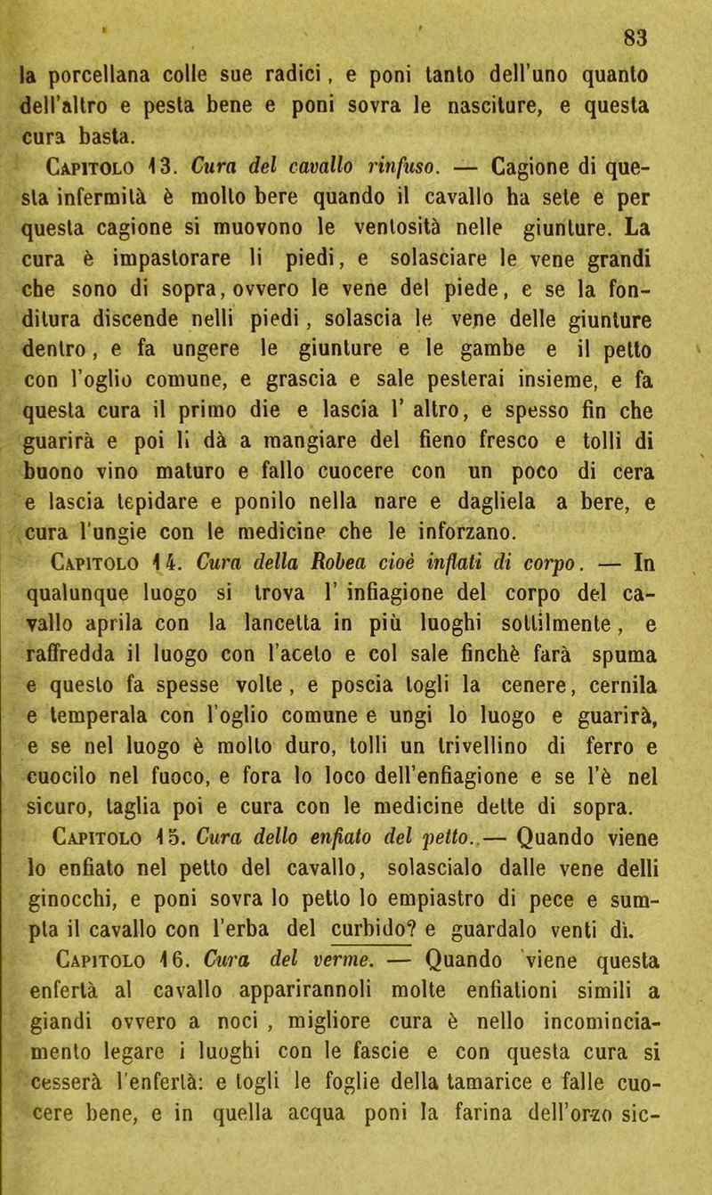 la porcellana colle sue radici, e poni tanto dell’uno quanto dell’altro e pesta bene e poni sovra le nasciture, e questa cura basta. Capitolo 13. Cura del cavallo rinfuso. — Cagione di que- sta infermità è molto bere quando il cavallo ha sete e per questa cagione si muovono le ventosità nelle giunture. La cura è impastorare li piedi, e solasciare le vene grandi che sono di sopra, ovvero le vene del piede, e se la fon- ditura discende nelli piedi, solascia le vene delle giunture dentro, e fa ungere le giunture e le gambe e il petto con Loglio comune, e grascia e sale pesterai insieme, e fa questa cura il primo die e lascia 1’ altro, e spesso fin che guarirà e poi lì dà a mangiare del fieno fresco e tolli di buono vino maturo e fallo cuocere con un poco di cera e lascia tepidare e ponilo nella nare e dagliela a bere, e cura l'ungie con le medicine che le inforzano. Capitolo 14. Cura della Robea cioè infiali di corpo. — In qualunque luogo si trova 1’ infiagione del corpo del ca- vallo aprila con la lancetta in più luoghi sottilmente, e raffredda il luogo con l’aceto e col sale finché farà spuma e questo fa spesse volte, e poscia logli la cenere, cernila e temperala con foglio comune e ungi lo luogo e guarirà, e se nel luogo è molto duro, tolli un trivellino di ferro e cuocilo nel fuoco, e fora lo loco dell’enfiagione e se l’è nel sicuro, taglia poi e cura con le medicine dette di sopra. Capitolo lo. Cura dello enfiato del petto. — Quando viene lo enfiato nel petto del cavallo, solascialo dalle vene delli ginocchi, e poni sovra lo petto lo empiastro di pece e sum- pta il cavallo con l’erba del curbido? e guardalo venti dì. Capitolo 16. Cura del verme. — Quando viene questa enfertà al cavallo apparirannoli molte enfìationi simili a giandi ovvero a noci , migliore cura è nello incomincia- mento legare i luoghi con le fascie e con questa cura si cesserà l’enferlà: e logli le foglie della tamarice e falle cuo- cere bene, e in quella acqua poni la farina dell’or-zo sic-