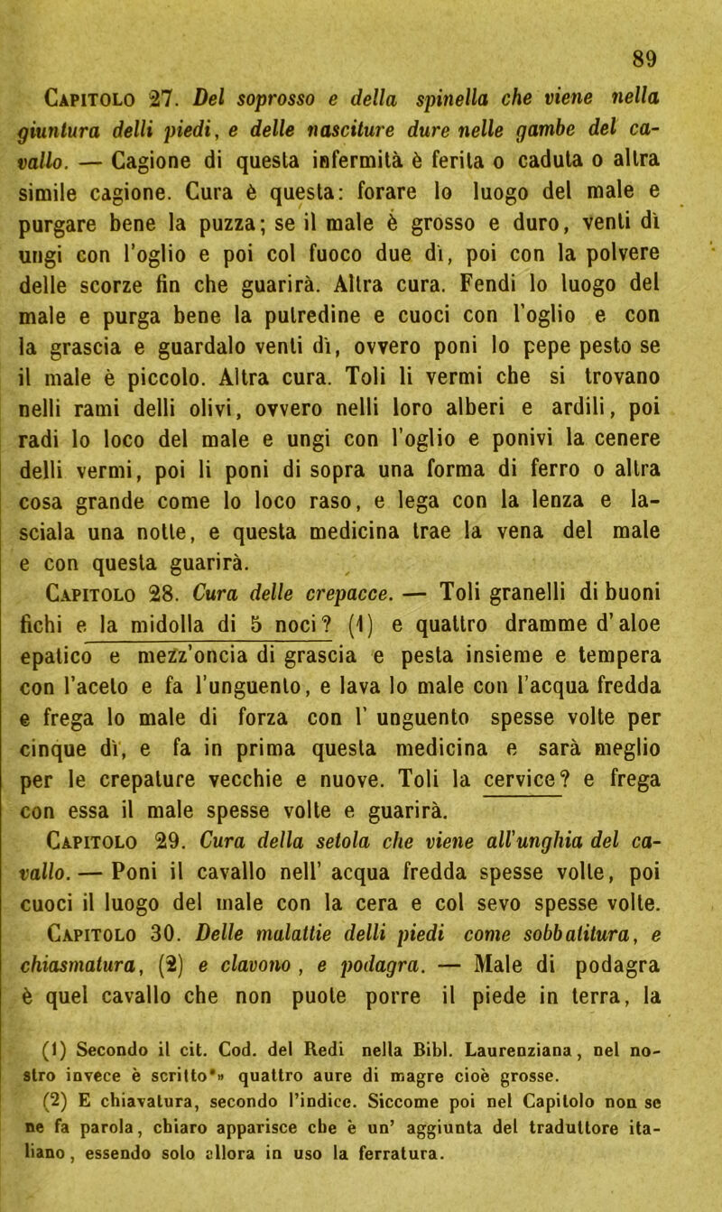 Capitolo 27. Del soprosso e della spinella che viene nella giuntura delli piedi, e delle nasciture dure nelle gambe del ca- vallo. — Cagione di questa infermità è ferita o caduta o altra simile cagione. Cura è questa: forare lo luogo del male e purgare bene la puzza; se il male è grosso e duro, venti dì ungi con l’oglio e poi col fuoco due dì, poi con la polvere delle scorze fin che guarirà. Altra cura. Fendi lo luogo del male e purga bene la putredine e cuoci con Foglio e con la grascia e guardalo venti dì, ovvero poni lo pepe pesto se il male è piccolo. Altra cura. Toli li vermi che si trovano nelli rami delti olivi, ovvero nelli loro alberi e ardili, poi radi lo loco del male e ungi con Foglio e ponivi la cenere delli vermi, poi li poni di sopra una forma di ferro o altra cosa grande come lo loco raso, e lega con la lenza e la- sciala una notte, e questa medicina trae la vena del male e con questa guarirà. Capitolo 28. Cura delle crepacce. — Toli granelli di buoni fichi e la midolla di 5 noci? (1) e quattro dramme d’aloe epatico e mezz’oncia di grascia e pesta insieme e tempera con Faceto e fa l’unguento, e lava lo male con l’acqua fredda e frega lo male di forza con F unguento spesse volte per cinque dì, e fa in prima questa medicina e sarà meglio per le crepature vecchie e nuove. Toli la cervice? e frega con essa il male spesse volte e guarirà. Capitolo 29. Cura della setola che viene all'unghia del ca- vallo.— Poni il cavallo nell’ acqua fredda spesse volte, poi cuoci il luogo del male con la cera e col sevo spesse volte. Capitolo 30. Delle malattie delti piedi come sobbatitura, e chiasmatura, (2) e clavono , e podagra. — Male di podagra è quel cavallo che non puote porre il piede in terra, la (1) Secondo il cit. Cod. del Redi nella Bibl. Laurenziana, nel no- stro invece è scritto*» quattro aure di magre cioè grosse. (2) E chiavatura, secondo l’indice. Siccome poi nel Capitolo non se ne fa parola, chiaro apparisce che è un’ aggiunta del traduttore ita- liano , essendo solo allora in uso la ferratura.