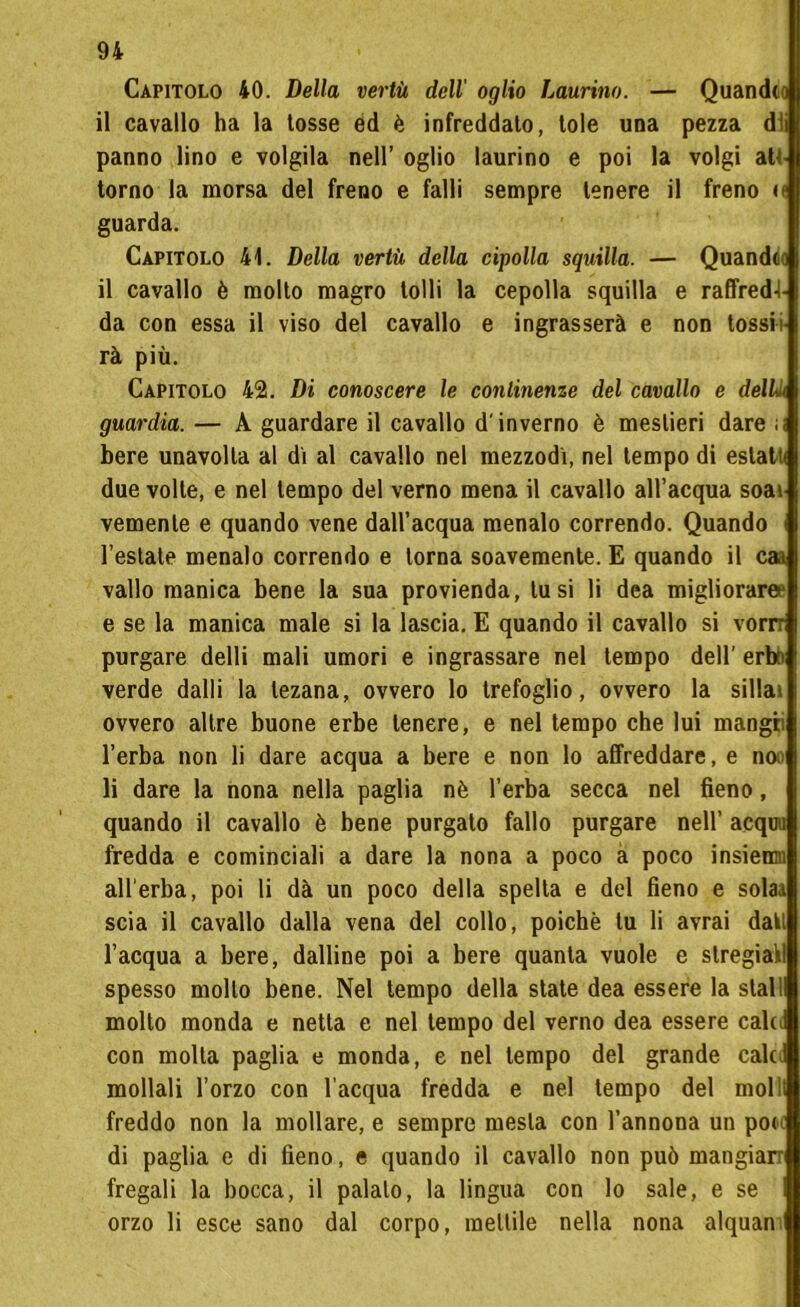 Capitolo 40. Della vertù dell oglio Laurino. — Quandto il cavallo ha la tosse éd è infreddalo, Iole una pezza dii panno lino e volgila nell’ oglio laurino e poi la volgi atc torno la morsa del freno e falli sempre tenere il freno u guarda. Capitolo 41. Della vertù della cipolla squilla. — Quandto il cavallo è molto magro tolli la cepolla squilla e raffred-l- da con essa il viso del cavallo e ingrasserà e non tossii rà più. Capitolo 42. Di conoscere le continenze del cavallo e delL guardia. — A guardare il cavallo d'inverno è mestieri dare ;< bere unavolta al di al cavallo nel mezzodi, nel tempo di eslatt. due volte, e nel tempo del verno mena il cavallo all’acqua soa» vemenle e quando vene dall’acqua menalo correndo. Quando l’estate menalo correndo e torna soavemente. E quando il caa vallo manica bene la sua provienda, tu si li dea migliorare? e se la manica male si la lascia. E quando il cavallo si vorrr purgare delli mali umori e ingrassare nel tempo dell’ erto* verde dalli la lezana, ovvero lo trefoglio, ovvero la sillai ovvero altre buone erbe tenere, e nel tempo che lui mangii l’erba non li dare acqua a bere e non lo affreddare, e noo li dare la nona nella paglia nè l’erba secca nel fieno, quando il cavallo è bene purgato fallo purgare nell’ acquu fredda e cominciali a dare la nona a poco a poco insiemi all’erba, poi li dà un poco della spelta e del fieno e solaa scia il cavallo dalla vena del collo, poiché tu li avrai dati l’acqua a bere, dalline poi a bere quanta vuole e stregiail spesso mollo bene. Nel tempo della state dea essere la stali molto monda e netta e nel tempo del verno dea essere calti con molla paglia e monda, e nel tempo del grande calti mollali l’orzo con l’acqua fredda e nel tempo del molli freddo non la mollare, e sempre mesta con l’annona un pon di paglia e di fieno, e quando il cavallo non può mangiali fregali la bocca, il palalo, la lingua con lo sale, e se orzo li esce sano dal corpo, mettile nella nona alquan