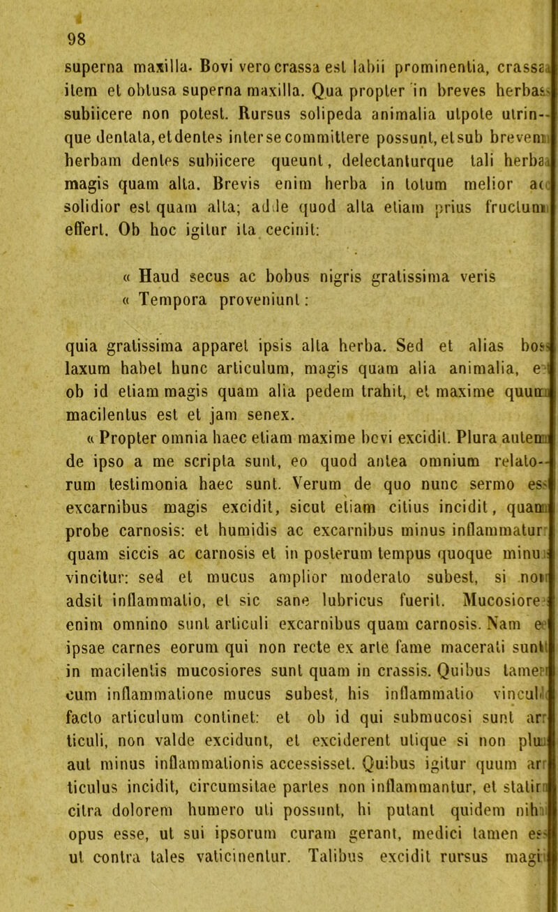 superna maxilla. Bovi vero crassa esl labii prominentia, crassei item et oblusa superna maxilla. Qua propter in breves herbas- subiicere non potest. Rursus solipeda animalia ulpote ulrin-- que dentala,etdenles intersecommitlere possunt,elsub brevenn herbam denles subiicere queunt, delectanturque tali herba. magis quam alla. Brevis enim herba in lolum melior ac solidior esl quam alta; ad de quod alla edam prius fruclun» efferl. Ob hoc igilur ila cecinit: « Haud secus ac bobus nigris gratissima veris « Tempora proveniunl : quia gratissima apparel ipsis alta herba. Sed et alias bos> laxum habet hunc articulum, magis quam alia animalia, e:d ob id eliam magis quam alia pedem trahit, et maxime quun macilentus est et jam senex. « Propter omnia haec eliam maxime bevi excidit. Plura aiileni: de ipso a me scripla sunt, eo quod anlea omnium relato-- rum testimonia haec sunt. Veruni de quo nunc sermo es» excarnibus magis excidit, sicut eliam citius incidit, quam probe carnosis: et humidis ac excarnibus minus inflammatur quam siccis ac carnosis et in posterum tempus quoque minu vincitur: sed et mucus amplior moderalo subest, si non adsit inflammalio, et sic sane lubricus fuerit. Mucosiore enim omnino sunt arliculi excarnibus quam carnosis. Nani e ipsae carnes eorum qui non recte ex arte fame macerali sunt: in macilenlis mucosiores sunt quam in crassis. Quibus lanieri cum inllammalione mucus subest, his inflammalio vincubli facto articulum conlinet: et ob id qui submucosi sunt arr ticuli, non valde excidunt, et exciderent ulique si non plua aul minus inflammalionis accessisset. Quibus igitur quum ari ticulus incidit, circumsitae parles non inflammantur, et statir cilra dolorem humero uti possimi, hi putanl quidem nih opus esse, ut sui ipsorum curam gerant, medici lamen e?' ut contro tales vaticinenlur. Talibus excidit rursus magri