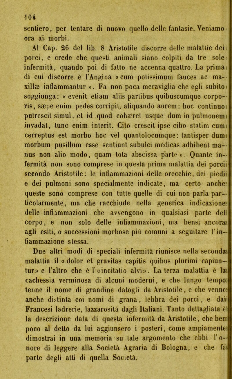 sentiero, per tentare di nuovo quello delle fantasie. Veniamo ora ai morbi. Al Cap. 26 del lib. 8 Aristotile discorre delle malattie dei porci, e crede che questi animali siano colpiti da tre sole infermità, quando poi di fatto ne accenna quattro. La prima di cui discorre è l’Angina «cum potissimum fauces ac ma- xillse inflammantur ». Fa non poca meraviglia che egli subito soggiunga: « evenit etiam aliis parlibus quibuscumque corpo- l’is, ssepe enim pedes corripit, aliquando aurem: hoc continuo , putrescil simul, et id quod coheerel usque dum in pulmonemi invadat, lune enim interit. Cito crescit ipse cibo statim cum cerreptus est morbo hoc vel quanlolocumque: lantisper dumi morbum pusillum esse sentiunt subulci medicas adhibenl ma— nus non alio modo, quam tota abscissa parte». Quante in- fermità non sono comprese in questa prima malattia dei porcir secondo Aristotile: le infiammazioni delle orecchie, dei piedi e dei pulmoni sono specialmente indicate, ma certo anche queste sono comprese con tutte quelle di cui non parla par- ticolarmente, ma che racchiude nella generica indicazione delle infiammazioni che avvengono in qualsiasi parte deli corpo, e non solo delle infiammazioni, ma bensì ancnraa agli esiti, o successioni morbose più comuni a seguitare l’in- fiammazione stessa. Due altri modi di speciali infermità riunisce nella secondaa malattia il « dolor et gravitas capitis quibus plurimi capiun- tur» e 1’altro che è F«incitalio alvi». Laterza malattia è lai cachessia verminosa di alcuni moderni, e che lungo tempa» tenne il nome di grandine datogli da Aristotile, e che venne1 anche distinta coi nomi di grana, lebbra dei porci, e daii Francesi ladrerie, lazzarosità dagli Italiani. Tanto dettagliata è1 la descrizione data di questa infermità da Aristotile, che bern poco al dello da lui aggiunsero i posteri, come ampiamente^ dimostrai in una memoria su tale argomento che ebbi l’o- nore di leggere alla Società Agraria di Bologna, e che fea parte degli atti di quella Società.