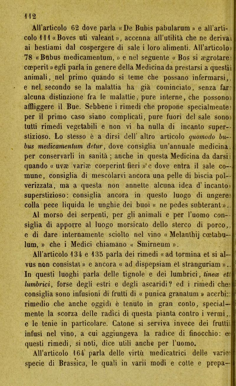 All’articolo 62 dove parla «De Bubis pabularum » e all’arti- colo 1 11 «Boves uti valeant», accenna all’utilità che ne derivai ai bestiami dal cospergere di sale i loro alimenti. All’articolo » 78 «Bnbus medicamentum, » e nel seguente « Bos si arrotare coeperit » egli parla in genere della Medicina da prestarsi a questii animali, nel primo quando si teme che possano infermarsi, e nel. secondo se la malattia ha già comincialo, senza far alcuna distinzione fra le malattie, pure interne, che possono- affliggere il Bue. Sebbene i rimedi che propone specialmente1 per il primo caso siano complicati, pure fuori del sale sono tutti rimedi vegetabili e non vi ha nulla di incanto super— sfizioso. Lo stesso è a dirsi dell’ altro articolo quomodo bu-- bus medicamentum detur, dove consiglia un’annuale medicina, per conservarli in sanità ; anche in questa Medicina da darsii quando « uv® vari® coeperint fieri »'e dove entra il sale co- mune, consiglia di mescolarvi ancora una pelle di biscia pol- verizzata, ma a questa non annette alcuna idea d’incanto» superstizioso: consiglia ancora in questo luogo di ungere colla pece liquida le unghie dei buoi « ne pedes snbterant». Al morso dei serpenti, per gli animali e per l’uomo con- siglia di apporre al luogo morsicato dello sterco di porco, e di dare internamente sciolto nel vino « Melanthij coetabu— lum, » che i Medici chiamano « Smirneum». All’articolo 134 e 135 parla dei rimedi «ad tormina et si al- vus non consistai » e ancora « ad dispepsiam et stranguriam ». In questi luoghi parla delle tignole e dei lumbrici, tinece et: lumbrici, forse degli estri e degli ascaridi? ed i rimedi che1 consiglia sono infusioni di frutti di « punica granalum » acerbi: rimedio che anche oggidì è tenuto in gran conto, special- mente la scorza delle radici di questa pianta contro i vermi, e le tenie in particolare. Catone si serviva invece dei frutti: infusi nel vino, a cui aggiungeva la radice di finocchio: questi rimedi, si noli, dice utili anche per l’uomo. All’articolo 164' parla delle virtù medicataci delle varie1 specie di Brassica, le quali in varii modi e cotte e prepa-