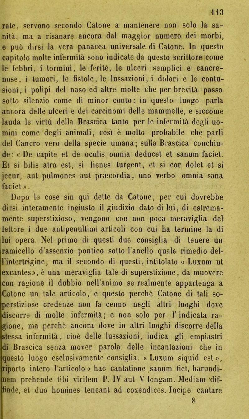 rate, servono secondo Catone a mantenere non solo la sa- nità, ma a risanare ancora dal maggior numero dei morbi, e può dirsi la vera panacea universale di Catone. In questo capitolo molte infermità sono indicate da questo scrittore come le febbri, i tormini, le feritè, le ulceri semplici e cancre- nose, i tumori, le fistole, le lussazioni, i dolori e le contu- sioni, i polipi del naso ed altre molte che per brevità passo sotto silenzio come di minor conto: in queslo luogo parla ancora delle ulceri e dei carcinomi delle mammelle, e siccome lauda le virtù della Brascica tanto per le infermità degli uo- mini come degli animali, così è mollo probabile che parli del Cancro vero della specie umana; sulla Brascica conchiu- de: «De capite et de oculis omnia deducet et sanum faciet. Et si bilis atra est, si lienes lurgent, et si cor dolet et si jecur, aut pulmones aut praecordia, uno verbo omnia sana faciet ». Dopo le cose sin qui dette da Catone, per cui dovrebbe dirsi interamente ingiusto il giudizio dato di lui, di estrema- mente superstizioso, vengono con non poca meraviglia del lettore i due antipenultimi articoli con cui ha termine la di lui opera. Nel primo di questi due consiglia di tenere un ramicello d’assenzio pontico sotto l’anello quale rimedio del- l’intertrigine, ma il secondo di questi, intitolato « Luxum ut excantes»,è una meraviglia tale di superstizione, da muovere con ragione il dubbio nell’animo se realmente appartenga a Catone un tale articolo, e queslo perchè Catone di tali so- perstiziose credenze non fa cenno negli altri luoghi dove discorre di molte infermità; e non solo per l’indicata ra- gione, ma perchè ancora dove in altri luoghi discorre della stessa infermità, cioè delle lussazioni, indica gli empiastri di Brascica senza mover parola delle incantazioni che in questo luogo esclusivamente consiglia. «Luxum siquid est», riporlo intero l'articolo « hac cantatione sanum tìet, harundi- nem prebende libi virilem P. IV aut V longam. Mediam *dif- fìnde, et duo homines leneant ad coxendiccs. Incipe cantare 8