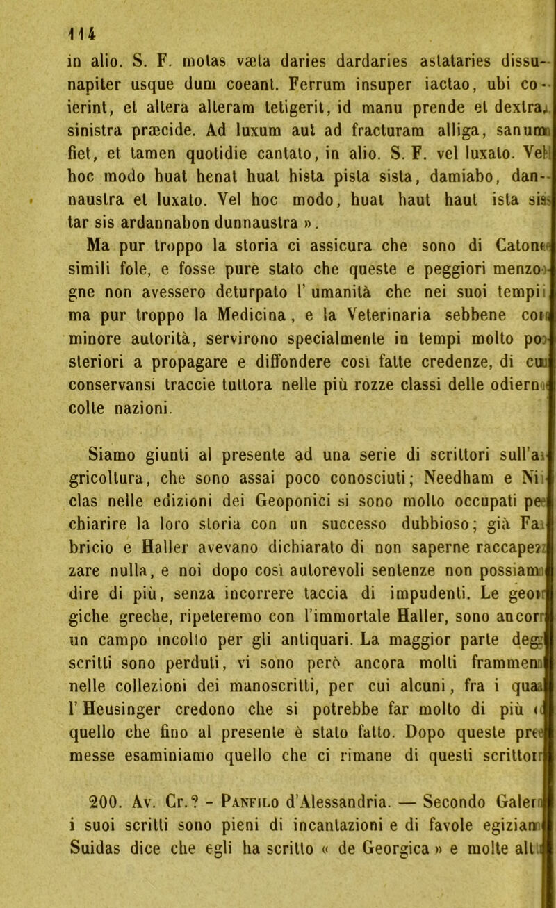 in alio. S. F. molas vada daries dardaries aslataries dissu- napiter usque dumi coeanl. Ferrum insuper iactao, ubi co- ierint, el altera alterami tetigerit, id manu prende et dexlra; sinistra praecide. Ad luxum aut ad fracturam alliga, san una fiet, et tamen quolidie cantato, in alio. S. F. vel luxalo. VeM hoc modo huat henat hual hista pista sisla, damiabo, dan- nauslra el luxato. Vel hoc modo, huat baut haul isla sia* tar sis ardannabon dunnaustra ». Ma pur troppo la storia ci assicura che sono di Catoni simili fole, e fosse pure stato che queste e peggiori menzo - gne non avessero deturpato l’umanità che nei suoi tempi; ma pur troppo la Medicina , e la Veterinaria sebbene coin minore autorità, servirono specialmente in tempi molto po: sleriori a propagare e diffondere cosi fatte credenze, di cui conservatisi traccie tuttora nelle più rozze classi delle odiern colte nazioni. Siamo giunti al presente ad una serie di scrittori sull’ai gricollura, che sono assai poco conosciuti; Needham e Ni clas nelle edizioni dei Geoponici si sono mollo occupati pe chiarire la loro storia con un successo dubbioso; già Fai bricio e Haller avevano dichiaralo di non saperne raccapezz zare nulla, e noi dopo così autorevoli sentenze non possiamo dire di più, senza incorrere taccia di impudenti. Le geoir giche greche, ripeteremo con l’immortale Haller, sono ancorr un campo incollo per gli antiquari. La maggior parte deg: scritti sono perduti, vi sono però ancora molli frammenti nelle collezioni dei manoscritti, per cui alcuni, fra i quaa l’Heusinger credono che si potrebbe far molto di più u quello che fino al presente è stalo fallo. Dopo queste prie messe esaminiamo quello che ci rimane di questi scrittoir 200. Av. Cr.? - Panfilo d’Alessandria. — Secondo Galern i suoi scritti sono pieni di incantazioni e di favole egizian Suidas dice che egli ha scritto « de Georgica » e molte alt i