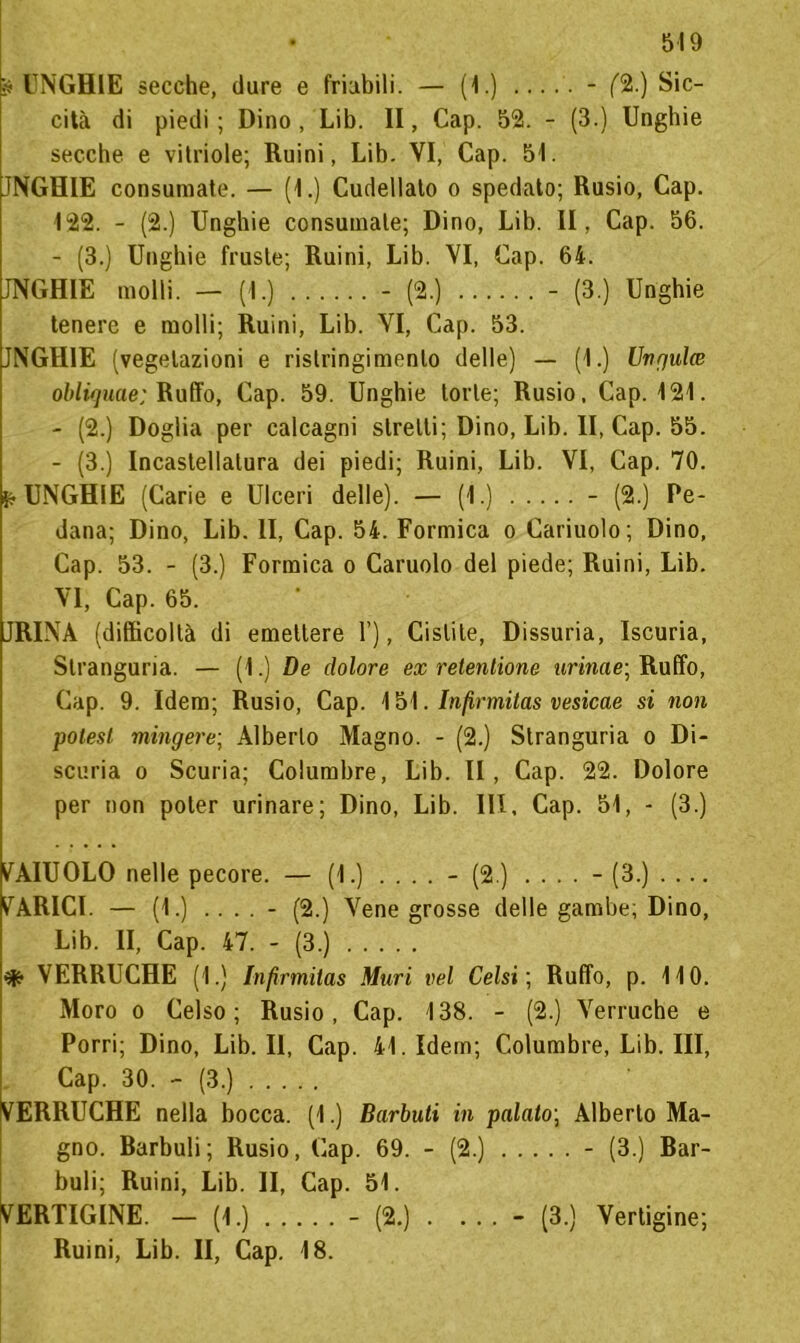 ? UNGHIE secche, dure e friabili. — (1.) ..... - (%) Sic- cità di piedi ; Dino , Lib. II, Cap. 52. - (3.) Unghie secche e vitriole; Ruini, Lib. VI, Cap. 51. JNGHIE consumate. — (1.) Cudellato o spedato; Rusio, Cap. 122. - (2.) Unghie consumale; Dino, Lib. II, Cap. 56. - (3.) Unghie fruste; Ruini, Lib. VI, Cap. 64. JNGHIE molli. — (1.) - (2.) - (3.) Unghie tenere e molli; Ruini, Lib. VI, Cap. 53. JNGHIE (vegetazioni e rislringimento delle) — (1.) Ungula obli<]uae; Ruffo, Cap. 59. Unghie torte; Rusio, Cap. 121. - (2.) Doglia per calcagni stretti; Dino, Lib. II, Cap. 55. - (3.) Incastellatura dei piedi; Ruini, Lib. VI, Cap. 70. K- UNGHIE (Carie e Ulceri delle). — (1.) - (2.) Pe- dana; Dino, Lib. II, Cap. 54. Formica o Cariuolo; Dino, Cap. 53. - (3.) Formica o Caruolo del piede; Ruini, Lib. VI, Cap. 65. JRINA (difficoltà di emettere 1’), Cistite, Dissuria, Iscuria, Stranguria. — (1.) De dolore ex retenlione urina e; Ruffo, Cap. 9. Idem; Rusio, Cap. 151. Infirmitas vesicae si non polest mingere; Alberto Magno. - (2.) Stranguria o Di- scuria o Scuria; Columbre, Lib. II, Cap. 22. Dolore per non poter urinare; Dino, Lib. IH. Cap. 51, - (3.) V AIUOLO nelle pecore. — (1.) .... - (2.) .... - (3.) BARICI. — (1.) .... - (2.) Vene grosse delle gambe; Dino, Lib. II, Cap. 47. - (3.) ^ VERRUCHE (1.) Infirmitas Muri vel Celsi ; Ruffo, p. 110. Moro o Celso; Rusio, Cap. 138. - (2.) Verruche e Porri; Dino, Lib. Il, Cap. 41. Idem; Columbre, Lib. Ili, Cap. 30. - (3.) VERRUCHE nella bocca. (1.) Barbuti in palato; Alberto Ma- gno. Barbuli; Rusio, Cap. 69. - (2.) - (3.) Bar- buli; Ruini, Lib. II, Cap. 51. VERTIGINE. - (1.) - (2.) . ... - (3.) Vertigine; Ruini, Lib. II, Cap. 18.