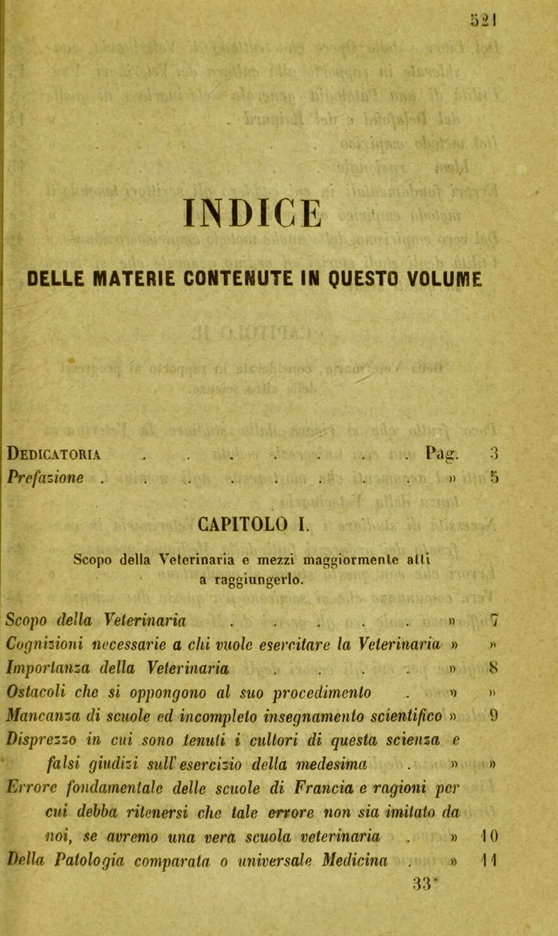 INDICE DELLE MATERIE CONTENUTE IN QUESTO VOLUME Dedicatoria Pag. Prefazione ......... CAPITOLO I. Scopo della Veterinaria e mezzi maggiormente atti a raggiungerlo. Scopo della Veterinaria ..... » Cognizioni necessarie a chi vuole esercitare la Veterinaria » Importanza della Veterinaria .... » Ostacoli che si oppongono al suo procedimento . » Mancanza di scuole ed incompleto insegnamento scientifico » Disprezzo in cui sono tenuti i cultori di questa scienza e falsi giudizi sull'esercizio della medesima . » Errore fondamentale delle scuole di Francia e ragioni per cui debba ritenersi che tale orrore non sia imitato da noi, se avremo una vera scuola veterinaria » 1 Della Patologia comparata o universale Medicina » 1 33*