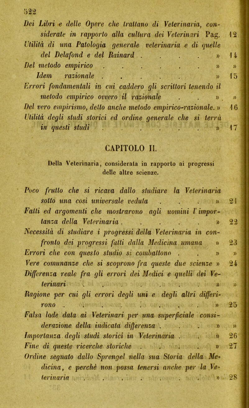 Dei Libri e delle Opere che trallano di Veterinaria, con- siderate in rapporto alla cultura dei Veterinari Pag. 12 Utilità di una Patologia generale veterinaria e di quelle del Delafond e del Rainard . . . . » 14 Del metodo empirico Idem razionale ..... » 15 Errori fondamentali in cui caddero gli scrittori lenendo il metodo empirico ovvero il razionale . . ». » Del vero empirismo, detto anche metodo empirico-razionale. » 16 Utilità degli studi storici ed ordine generale che si terrà in questi studi . . . . » 17 CAPITOLO II. Della Veterinaria, considerala in rapporto ai progressi delle altre scienze. Poco frutto che si ricava dallo studiare la Veterinaria sotto una cosi universale veduta . . . » 21 Fatti ed argomenti che mostrarono agli uomini l impor- tanza della Veterinaria. . . . . » 22 Necessità di studiare i progressi della Veterinaria in con- fronto dei progressi fatti dalla Medicina umana » 23 Errori che con questo studio si combattono . . » » Vere comunanze che si scoprono fra queste due scienze » 24 Differenza reale fra gli errori dei Siedici e quelli dei Ve- terinari Ragione per cui gli errori degli uni e degli altri differi- rono ... .... » 25 Falsa lode data ai Veterinari per una superfciale consi- derazione della indicata differenza . . » » Importanza degli studi storici in Veterinaria . . » 26 Fine di queste ricerche storiche ...» 27 Ordine segnato dallo Sprengel nella sua Storia della Me- dicina, c perchè non possa tenersi anche per la Ve- terinaria . . . . . . • » 28