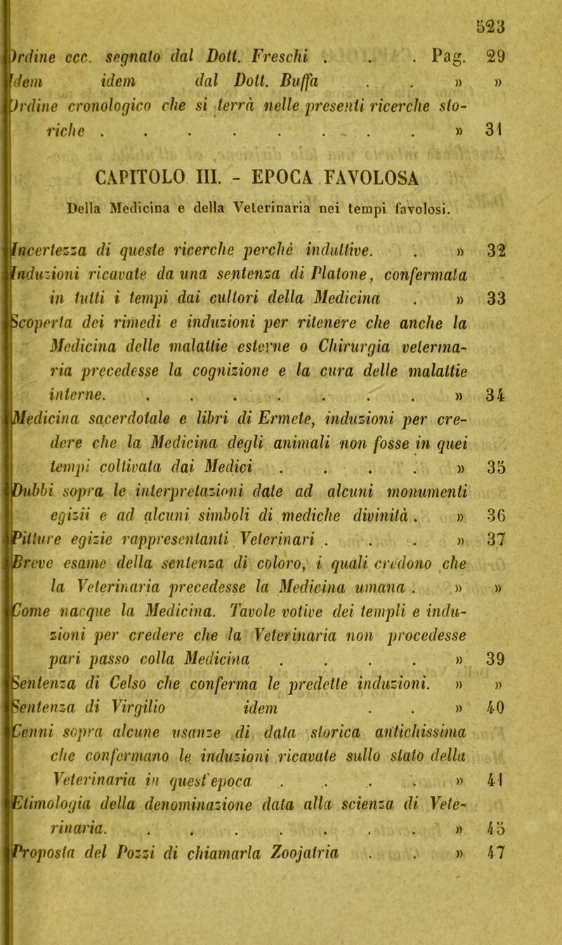 infine ecc,. segnato dal Doli. Freschi . . . Pag. dem idem dal Volt. Buffa . » fedine cronologico che si terrà nelle presenti ricerche sto- riche . . . . . . - . . » CAPITOLO III. - EPOCA FAVOLOSA Della Medicina e della Veterinaria nei tempi favolosi. Incertezza di queste ricerche perchè induttive. . » Induzioni ricavate da una sentenza di Platone, confermata in tutti i tempi dai cultori della Medicina . » Scoperta dei rimedi e induzioni per ritenere che anche la Medicina delle malattie esterne o Chirurgia veterina- ria precedesse la cognizione e la cura delle malattie interne. ....... » Medicina sacerdotale e libri di Ermete, induzioni per cre- dere che la Medicina degli animali non fosse in quei tempi coltivata dai Medici .... » Dubbi sopra le interpretazioni date ad alcuni monumenti egizii e ad alcuni simboli di mediche divinità . » Pitture egizie rappresentanti Veterinari ...» Breve esame della sentenza di coloro, i quali credono che la Veterinaria precedesse la Medicina umana . » Come nacque la Medicina. Tavole votive dei templi e indu- zioni per credere che la Veterinaria non procedesse pari passo colla Medicina .... » Sentenza di Celso che conferma le predette induzioni. » Sentenza di Virgilio idem . . » Cenni sopra alcune usanze di data storica antichissima che confermano le induzioni ricavale sullo sialo della Veterinaria in quest'epoca .... » Etimologia della denominazione data alla, scienza di Vete- rinaria. ....... » Proposta del Pozzi di chiamarla Zoojatria . » 523 29 » 31 32 33 34 35 36 37 39 40 41 k 5 47