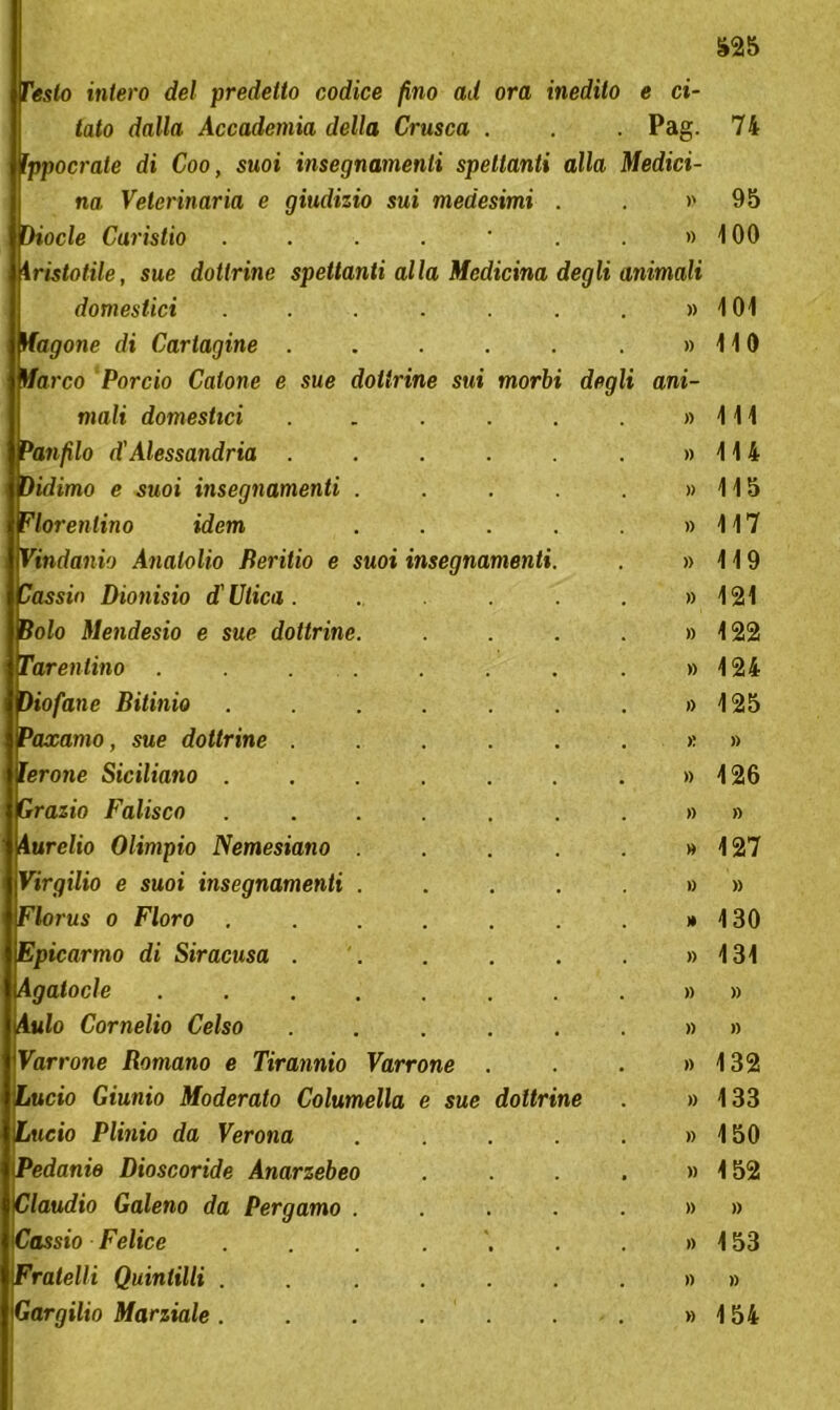 morbi dogli ani uoi insegnamenti Testo intero del predetto codice fino ad ora inedito e ci- tato dalla Accademia della Crusca . . . Pag. Ippocrate di Coo, suoi insegnamenti spettanti alla Medici- na Veterinaria e giudizio sui medesimi Diocle Caristio ....'..» instatile, sue dottrine spettanti alla Medicina degli animali domestici Magone di Cartagine . Ma co Porcio Catone e sue dottrine sui mali domestici Panfilo d'Alessandria . Didimo e suoi insegnamenti Fiorentino idem Vindanio Analolio Beritio e Cassia Dionisio d'Ulica . Bolo Mendesio e sue dottrine Tarentino . ìiofane Bit inio ....... » Paxamo, sue dottrine ...... >: lerone Siciliano . Grazio Falisco Aurelio Olimpio Nemesiano Virgilio e suoi insegnamenti Florus o Floro Epicarmo di Siracusa . Agatocle (Aufo Cornelio Celso Varrone Romano e Tirannio Varrone ...» Lucio Giunio Moderato Columella e sue dottrine . » Lucio Plinio da Verona iPedanie Dioscoride Anarzebeo Claudio Galeno da Pergamo . Cassio Felice Fratelli Quintilli . iGargilio Marziale . n 95 100 101 110 111 114 115 117 119 121 122 124 125 » 126 » 127 » 130 131 » » 132 133 150 152 » 153 » 154