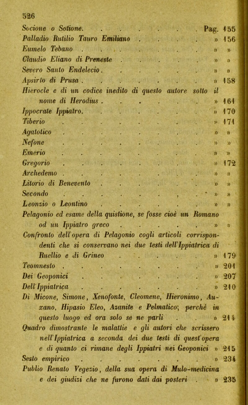 Socione o Sotione. . Pag. 155 Palladio Rutilio Tauro Emiliano . . . . )) 156 Eumelo Tebano . )) » Claudio Eliano di Preneste . » » Severo Santo Endelecio. )) » Apsirlo di Prusa . )) 158 Hierocle e di un codice inedito di questo autore sotto il nome di Herodius . . . . . )) 161 Ippocrate Ippiatro. . . . . )) 170 Tiberio .... >» 171 Agalotico .... )) » Nefone .... . . . . )) » Emerio .... )) » Gvegorio .... )) 172 Archedemo .... » » Litorio di Benevento )) » Secondo .... . )) » Leonzio o Leontino )) » Pelagonio ed esame della quistione, se fosse cioè un Romano od un Ippiatro greco » 0 Confronto dell'opera di Pelagonio cogli articoli corrispon- denti che si conservano nei due testi dell'Ippiatrica di Ruellio e di Grineo » 179 Teomnesto .... . . . . » 201 Bei Geoponici . . . . » 207 DellTppiatrica . . . . » 210 Di Micone, Simone, Xenofonte, Cleomene, Hieronimo, Au- xano, Hipasio Eleo, Azanite e Pelmatico; perchè in questo luogo ed ora solo se ne parli . » 214 Quadro dimostrante le malattie e gli autori che scrissero nell' Ippiatrica a seconda dei due testi di quest'opera e di quanto ci rimane degli Ippiatri nei Geoponici » 215 Sesto empirico . . . , . . . » 234 Publio Renalo Vegezio, della sua opera di Mulo-medicina e dei giudizi che ne furono dati dai posteri . » 235