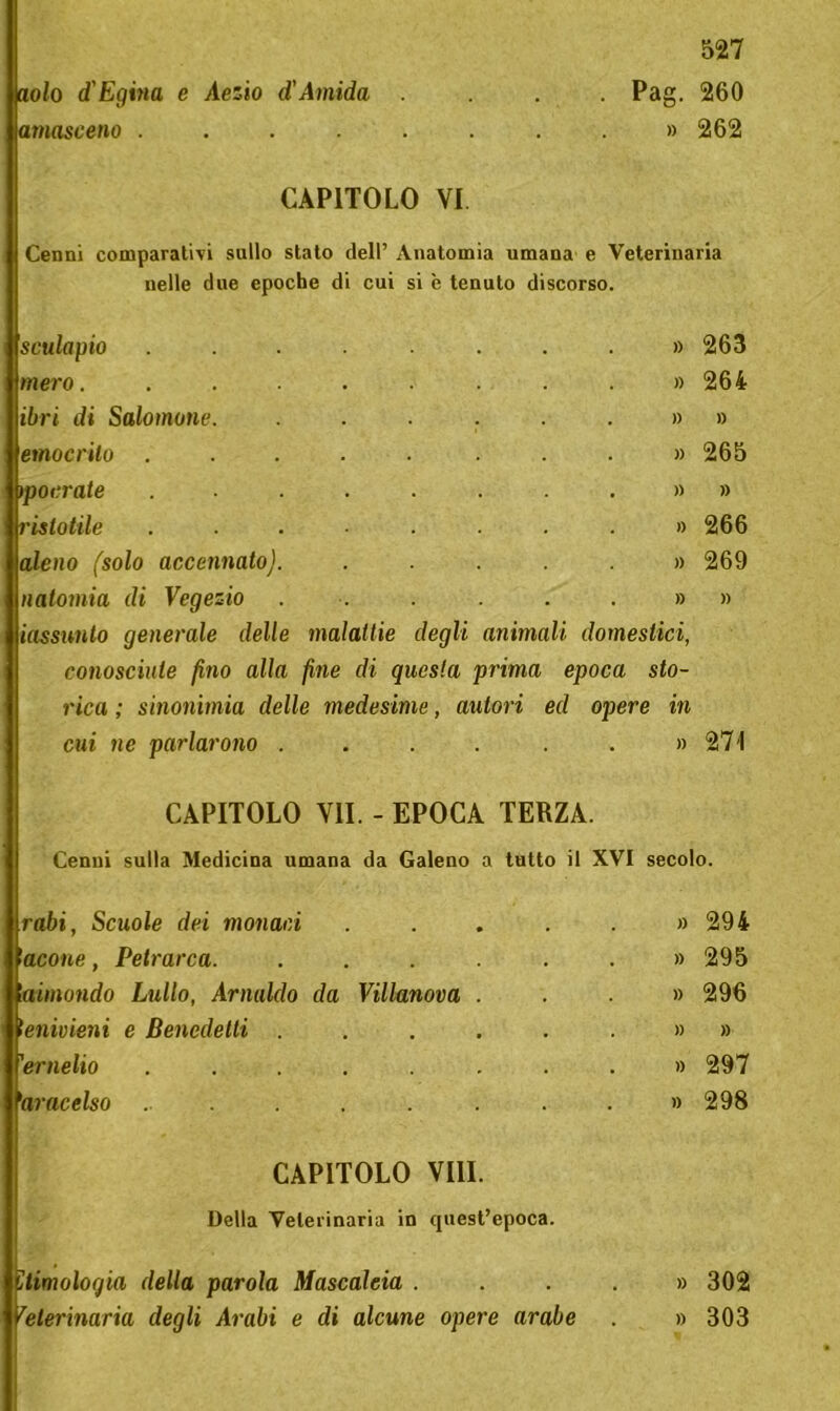 aolo d'Egvia e Aezio d,'Amido, amasceno .... 527 Pag. 260 » 262 CAPITOLO VI Cenni comparativi sullo stato dell’ Anatomia umana e Veterinaria nelle due epoche di cui si è tenuto discorso. sculapio mero. ibri di Salomone, emocrilo porrate ristotile ■aleno (solo accennato) natomia di Vegezio iassunto generale delle malattie degli animali domestici, conosciute fino alla fine di questa prima epoca sto- rica ; sinonimia delle medesime, autori ed opere in cui ne parlarono . . . . . . » 271 » 263 » 264 » » » 265 » » » 266 » 269 » » CAPITOLO VII. - EPOCA TERZA. Cenni sulla Medicina umana da Galeno a tutto il XVI secolo. rabi, Scuole dei monaci lacone, Petrarca. laimondo Lìdio, Arnaldo da Villanova tenivieni e Benedetti . 'ernelio ..... 'aracelso ..... CAPITOLO Vili. Della Veterinaria in quest’epoca. oqia della parola Mascalcia . iaria degli Arabi e di alcune opere arabe » 294 » 295 » 296 » » » 297 » 298 » 302 » 303