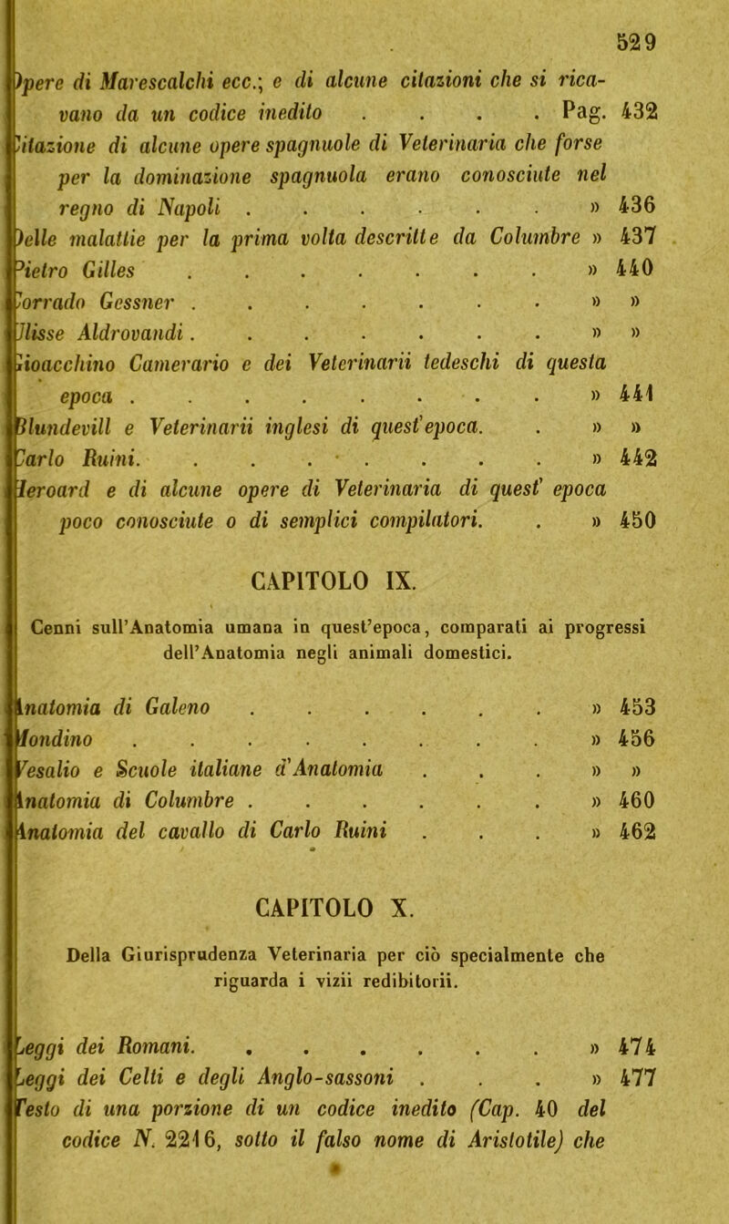 )pere di Marescalchi ecc.; e di alcune citazioni che si rica- vano da un codice inedito .... Pag. 432 'ilazione di alcune opere spagnuole di Veterinaria che forse per la dominazione spagnuola erano conosciute nel regno di Napoli ....... 436 ielle malattie per la prima volta descritte da Columbre » 437 ->tetro Gilles ........ 440 Corrado Gcssner Jlisse Aldrovandi.......»» Jioacchino Camerario e dei Velerinarii tedeschi di questa epoca ........ » 441 ìlundevill e Veterinarii inglesi di quest'epoca. . » » 'arto Ruini. ....... » 442 ìeroard e di alcune opere di Veterinaria di quest’ epoca poco conosciute o di semplici compilatori. . » 450 CAPITOLO IX. Cenni sull’Anatomia umana in quest’epoca, comparati ai progressi dell’Anatomia negli animali domestici. Inatomia di Galeno ...... » 453 iondino . . . . . . . » 456 fesalio e Scuole italiane d'Anatomia . . . » » inalomia di Columbre ...... » 460 1 natomia del cavallo di Carlo Ruini ...» 462 CAPITOLO X. Della Giurisprudenza Veterinaria per ciò specialmente che riguarda i vizii redibitorii. seggi dei Romani. . . . . . . » 474 leggi dei Celti e degli Anglo-sassoni ...» 477 Testo di una porzione di un codice inedito (Cap. 40 del codice N. 2216, sotto il falso nome di Aristotilej che