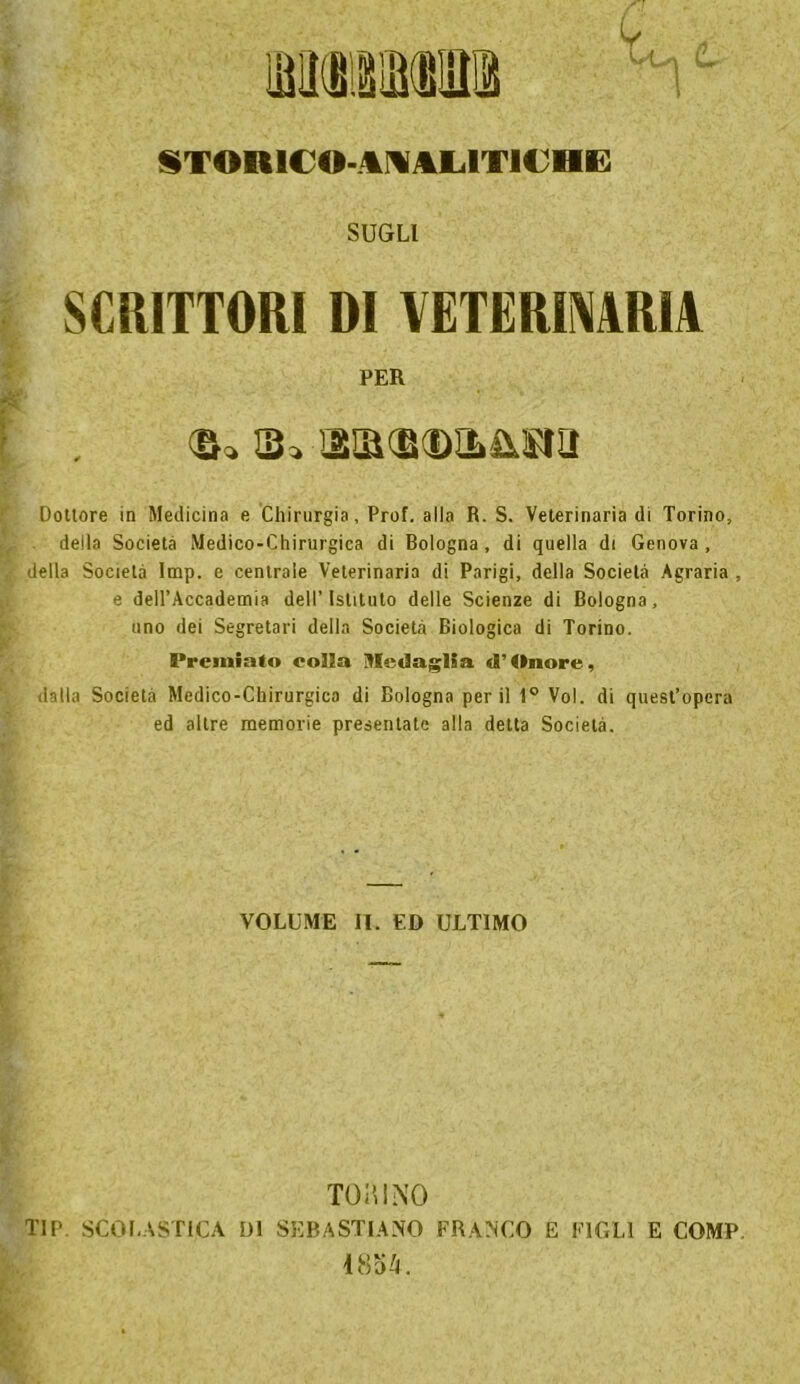 STORICO-ANALITICHE SUGLI SCRITTORI DI VETERINARIA PER <&« Q* ISQKBCDILIiSra Dottore in Medicina e Chirurgia, Prof, alla R. S. Veterinaria di Torino, della Società Medico-Chirurgica di Bologna, di quella di Genova, della Società Imp. e centrale Veterinaria di Parigi, della Società Agraria , e dell’Accademia dell’Istituto delle Scienze di Bologna, uno dei Segretari della Società Biologica di Torino. Premiato eolia Medaglia (l'Onore, dalla Società Medico-Chirurgica di Bologna perii 1° Voi. di quest’opera ed altre memorie presentate alla detta Società. VOLUME li. ED ULTIMO TORINO TIP SCOLASTICA DI SEBASTIANO FRANCO E FIGLI E COMP. 1854.