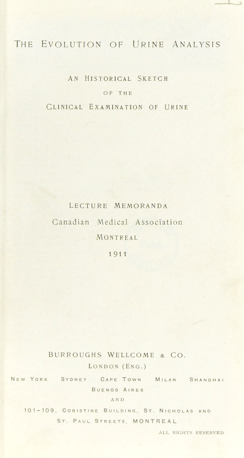 The Evolution of Urine Analysis An Historical Sketch OF THE Clinical Examination of urine lecture Memoranda Canadian Medical Association Montreal 1911 BURROUGHS WELLCOME & CO. London (Eng.) New York Sydney Cape Town Milan Shanghai Buenos Aires AND 101-109, Coristine Building. St. Nicholas and St. Paul Streets, MONTREAL ALL RIGHTS RESERVED