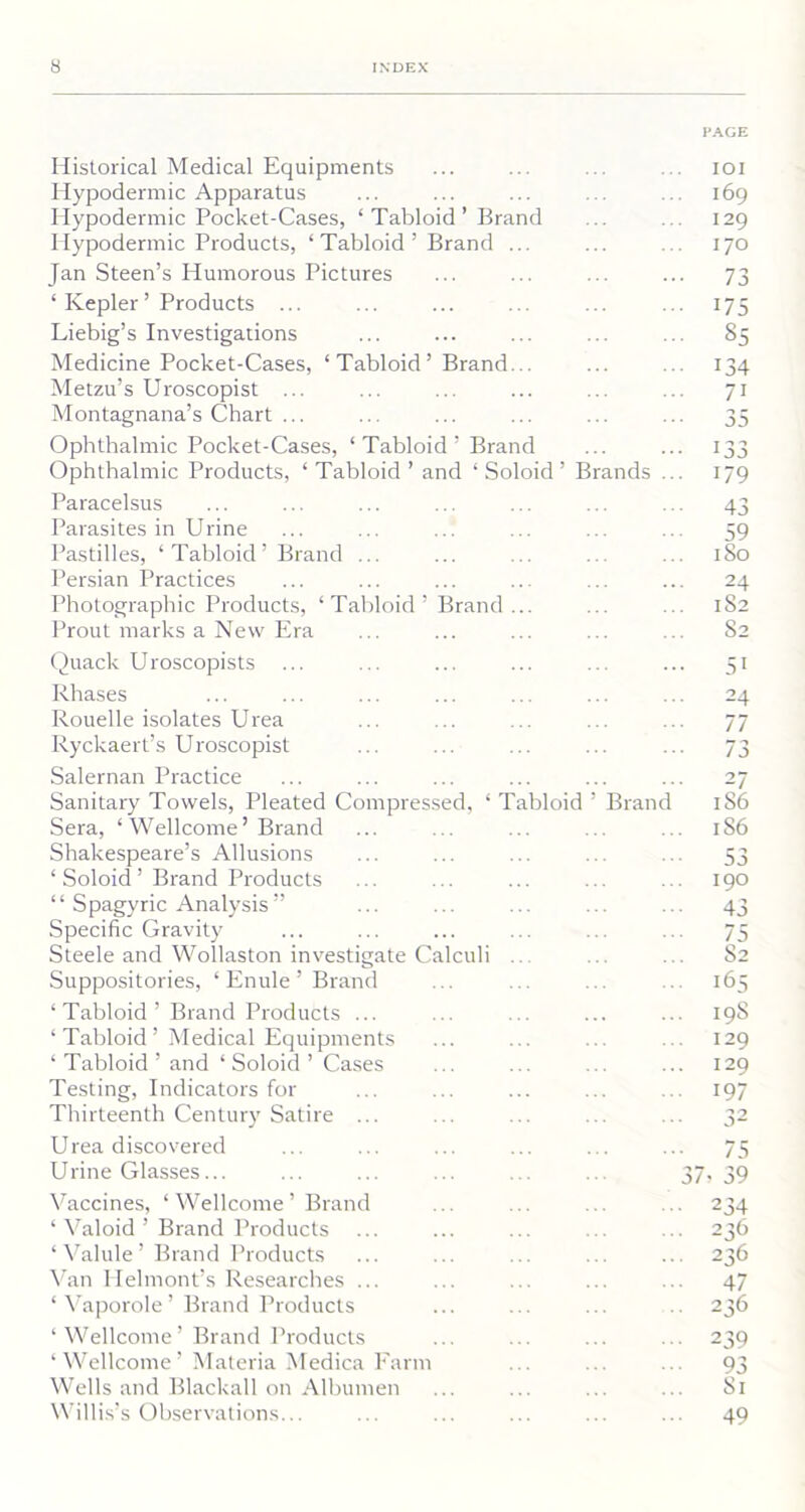 PAGE Historical Medical Equipments Hypodermic Apparatus Hypodermic Pocket-Cases, ‘ Tabloid ’ Brand Hypodermic Products, ‘ Tabloid ’ Brand ... Jan Steen’s Humorous Pictures ‘ Kepler ’ Products ... Liebig’s Investigations Medicine Pocket-Cases, ‘ Tabloid ’ Brand... Metzu’s Uroscopist ... Montagnana’s Chart ... Ophthalmic Pocket-Cases, ‘Tabloid’ Brand Ophthalmic Products, ‘ Tabloid ’ and 1 Soloid ’ Brands Paracelsus Parasites in Urine Pastilles, ‘Tabloid’ Brand ... Persian Practices Photographic Products, ‘Tabloid' Prout marks a New Era Brand ioi 169 129 170 73 175 85 134 7i 35 179 43 59 1 So 24 1S2 S2 Quack Uroscopists . Rhases Rouelle isolates Urea Ryckaert’s Uroscopist Salernan Practice Sanitary Towels, Pleated Compressed, ‘ T Sera, ‘ Wellcome’Brand Shakespeare’s Allusions ‘ Soloid ’ Brand Products “ Spagyric Analysis” Specific Gravity Steele and Wollaston investigate Calculi Suppositories, ‘ Enule ’ Brand bloid Brand ‘Tabloid’ Brand Products ... ‘ Tabloid’ Medical Equipments ‘ Tabloid ’ and ‘ Soloid ’ Cases Testing, Indicators for Thirteenth Century Satire ... Urea discovered Urine Glasses... Vaccines, ‘Wellcome’ Brand ‘ Valoid ’ Brand Products ‘Valule’Brand Products Van Helmont’s Researches ... ‘ Vaporole ’ Brand Products ‘ Wellcome ’ Brand Products ‘Wellcome’ Materia Medica Farm Wells and Blackall on Albumen Willis’s Observations... 51 24 77 73 -1 186 186 53 190 43 75 52 165 19S 129 129 197 32 75 37, 39 234 236 236 47 236 239 93 81 49