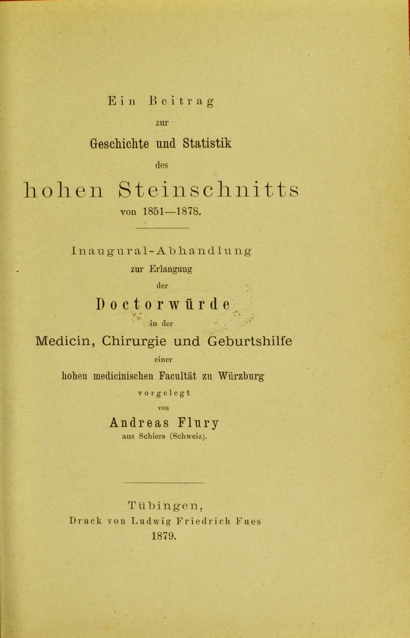 zur GescMchte und Statistik des liolien Steinsclinitts von 1851—1878. I n a Ti g’u r a 1 - A Id li a n d 111 n g- zur Erlangung der D 0 c t 0 r w ü r d e ^ ^ in der •• Medicin, Chirurgie und Geburtshilfe einer hohen medicinischen Facnltät zu Würzhurg vor gelegt von Andreas Flury ans Schiers (Scliweiz). T ü h i n g o n, Druck von Ludwig Friedrich F u e s 1879.