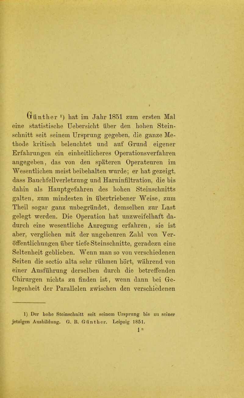 Günther *) hat ira Jahr 1851 znra ersten Mal eine statistische Uehersicht über den hohen Stein- schnitt seit seinem Ursprung gegeben, die ganze Me- thode kritisch beleuchtet und auf Grund eigener Erfahrungen ein einheitlicheres Operationsverfahren angegeben, das von den späteren Operateuren im Wesentlichen meist beibehalten wurde; er hat gezeigt, dass Banchfellverletznng und Harninfiltration, die bis dahin als Hanptgefahren des hohen Steinschnitts galten, zum mindesten in übertriebener Weise, zum Theil sogar ganz unbegründet, demselben zur Last gelegt werden. Die Operation hat unzweifelhaft da- durch eine wesentliche Anregung erfahren, sie ist aber, verglichen mit der ungeheuren Zahl von Ver- öffentlichungen über tiefe Steinschnitte, geradezu eine Seltenheit geblieben. Wenn man so von verschiedenen Seiten die sectio alta sehr rühmen hört, während von einer Ausführung derselben durch die betreffenden Chirurgen nichts zu finden ist, wenn dann bei Ge- legenheit der Parallelen zwischen den verschiedenen 1) Der hohe Steinschnitt seit seinem Ursprung bis zu seiner jetzigen Aushildung. G-. B. Günther. Leipzig 1851. 1