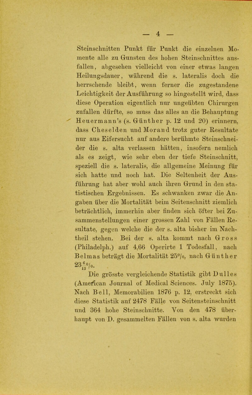 Steinsclinitten Punkt für Punkt die einzelnen Mo- mente alle zu Gunsten des koken Steiuscknittes aus- falleu, akgeseken vielleickt von einer etwas langen Heilungsdauer, wäkrend die s. lateralis dock die kerrsckende bleibt, wenn ferner die zugestandeue Leicktigkeit der Ausfükrung so kingestellt wird, dass diese Operation eigentlick nur ungeübten Ckirurgen zufallen dürfte, so muss das alles an die Bekauptung Heuermann’s (s. Güntker p. 12 und 20) erinnern, dass Ckeselden und Morand trotz guter Resultate nur aus Eifersuckt auf andere berükmte Steinscknei- der die s. alta verlassen kätten, insofern nemlick als es zeigt, wie sekr eben der tiefe Steinscknitt, speziell die s. lateralis, die allgemeine Meinung für sich hatte und noch hat. Die Seltenheit der Aus- fükrung hat aber wohl auch ihren Grund in den sta- tistischen Ergebnissen, Es schwanken zwar die An- gaben über die Mortalität beim Seitenscknitt ziemlich beträchtlich, immerhin aber finden sich öfter bei Zu- sammenstellungen einer grossen Zahl von Fällen Re- sultate, gegen welche die der s. alta bisher im Nach- theil stehen. Bei der s. alta kommt nach Gross (Philadelph.) auf 4,66 Operirte 1 Todesfall, nach Belmas beträgt die Mortalität 25®/o, nach Günther Die grösste vergleichende Statistik gibtDulles (Amerfican Journal of Medical Sciences. July 1875). Nach Bell, Memorabilien 1876 p, 12, erstreckt sich diese Statistik auf 2478 Fälle von Seitensteinschnitt und 364 hohe Steinschnitte. Von den 478 über- haupt von D. gesammelten Fällen von s. alta wurden