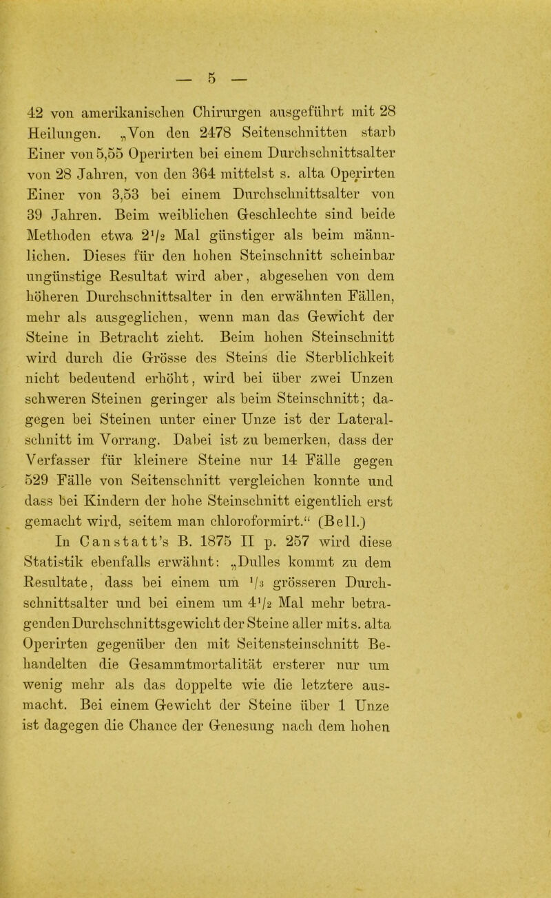42 von amerikanisclien Chirurgen ansgeführt mit 28 Heilungen. „Von den 2478 Seitenschnitten starh Einer von 5,55 Operirten hei einem Durchschnittsalter von 28 Jahren, von den 364 mittelst s. alta Operirten Einer von 3,53 bei einem Durchschnittsalter von 39 Jahren. Beim weiblichen Geschlechte sind beide Methoden etwa 2^12 Mal günstiger als beim männ- lichen. Dieses für den hohen Steinschnitt scheinbar ungünstige Resultat wird aber, abgesehen von dem höheren Durchschnittsalter in den erwähnten Fällen, mehr als ausgeglichen, wenn man das Gewicht der Steine in Betracht zieht. Beim hohen Steinschnitt wird durch die Grösse des Steins die Sterblichkeit nicht bedeutend erhöht, wird bei über zwei Unzen schweren Steinen geringer als beim Steinschnitt; da- gegen bei Steinen unter einer Unze ist der Lateral- schnitt im Vorrang. Dabei ist zu bemerken, dass der Verfasser für kleinere Steine nur 14 Fälle gegen 529 Fälle von Seitenschnitt vergleichen konnte und dass bei Kindern der hohe Steinschnitt eigentlich erst gemacht wird, seitem man chloroformirt.“ (Bell.) In Can statt’s B. 1875 II p. 257 wird diese Statistik ebenfalls erwähnt; „Dulles kommt zu dem Resultate, dass bei einem iim ’/s grösseren Durch- schnittsalter und bei einem um 4'/2 Mal mehr betra- genden Durchschnittsgewicht der Steine aller mits. alta Operirten gegenüber den mit Seitensteinschnitt Be- handelten die Gesammtmortalität ersterer nur um wenig mehr als das doppelte wie die letztere aus- macht. Bei einem Gewicht der Steine über 1 Unze ist dagegen die Chance der Genesung nach dem hohen