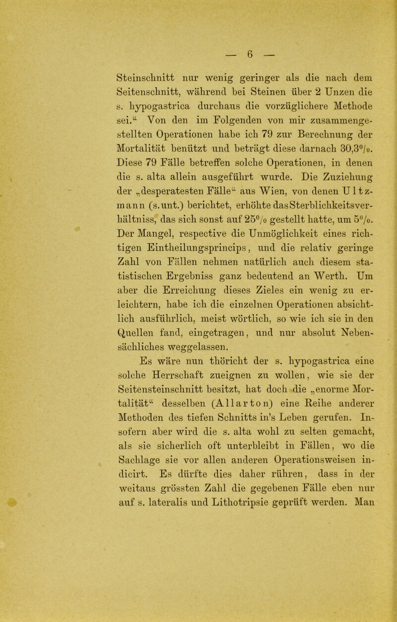 Steinsclinitt nur wenig geringer als die nach dem Seitenschnitt, während bei Steinen über 2 Unzen die s. hypogastrica durchaus die vorzüglichere Methode sei/‘ Von den im Folgenden von mir zusammenge- stellten Operationen habe ich 79 zur Berechnung der Mortalität benützt und beträgt diese darnach 30,3“/o. Diese 79 Fälle betreffen solche Operationen, in denen die s. alta allein ausgeführt wurde. Die Zuziehung der „desperatesten Fälle'-'- aus Wien, von denen Ultz- mann (s.unt.) berichtet, erhöhte dasSterblichkeitsver- hältniss, das sich sonst auf 25*’/o gestellt hatte, um 5'Vo. Der Mangel, respective die Unmöglichkeit eines rich- tigen Eintheilungsprincips, und die relativ geringe Zahl von Fällen nehmen natürlich auch diesem sta- tistischen Ergebniss ganz bedeutend an Werth. Um aber die Erreichung dieses Zieles ein wenig zu er- leichtern, habe ich die einzelnen Operationen absicht- lich ausführlich, meist wörtlich, so wie ich sie in den Ouellen fand, eingetragen, und nur absolut Neben- sächliches weggelassen. Es wäre nun thöricht der s. hypogastrica eine solche Herrschaft zueignen zu wollen, wie sie der Seitensteinschnitt besitzt, hat doch die „enorme Mor- talitätdesselben (A Harten) eine Reihe anderer Methoden des tiefen Schnitts in’s Leben gerufen. In- sofern aber wird die s. alta wohl zu selten gemacht, als sie sicherlich oft unterbleibt in Fällen, wo die Sachlage sie vor allen anderen Operationsweisen in- dicirt. Es dürfte dies daher rühren, dass in der weitaus grössten Zahl die gegebenen Fälle eben nur auf s. lateralis und Lithotripsie geprüft werden. Man