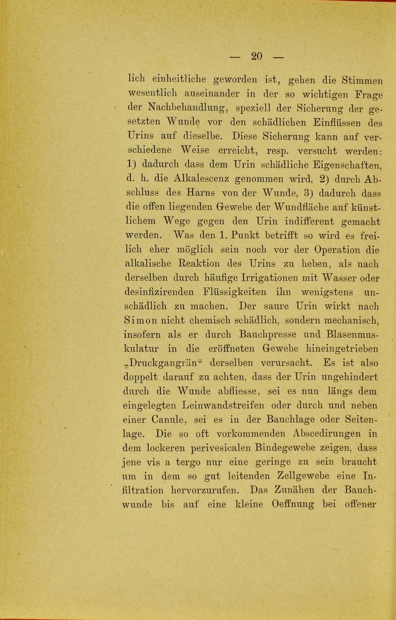 lieh einheitliche geworden ist, gehen die Stimmen wesentlich auseinander in der so wichtigen Frage der Nachbehandlung, speziell der Sicherung der ge- setzten Wunde vor den schädlichen Einflüssen des Urins auf dieselbe. Diese Sicherung kann auf ver- schiedene Weise erreicht, resp. versucht werden: 1) dadurch dass dem Urin schädliche Eigenschaften, d. h, die Alkalescenz genommen wird, 2) durch Ab- schluss des Harns von der Wunde, 3) dadurch dass die offen liegenden Gewebe der Wundfläche auf künst- lichem Wege gegen den Urin indifferent gemacht werden. Was den 1. Punkt betrifft so wird es frei- lich eher möglich sein noch vor der Operation die alkalische Reaktion des Urins zu heben, als nach derselben durch häufige Irrigatiouen mit Wasser oder desinfizirenden Flüssigkeiten ihn wenigstens un- schädlich zu machen. Der saure Urin wirkt nach Simon nicht chemisch schädlich, sondern mechanisch, insofern als er durch Bauchpresse und Blasenmus- kulatur in die eröffneten Gewebe hineingetrieben „Druckgangrän“ derselben verursacht. Es ist also doppelt darauf zu achten, dass der Urin ungehindert durch die Wunde abfliesse, sei es nun längs dem eingelegten Leinwandstreifen oder durch und neben einer Canule, sei es in der Bauchlage oder Seiten- lage. Die so oft vorkommenden Abscedirungen in dem lockeren perivesicalen Bindegewebe zeigen, dass jene vis a tergo nur eine geringe zu sein braucht um in dem so gut leitenden Zellgewebe eine In- filtration hervorzurufen. Das Zunähen der Bauch- wunde bis auf eine kleine Oeflfnung bei offener