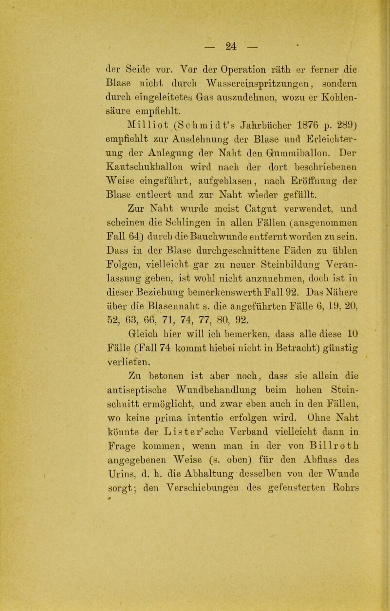 der Seide vor. Vor der Operation räth er ferner die Blase nicht durch Wassereinspritzungen, sondern durch eingeleitetes Gas auszudehnen, wozu er Kohlen- säure empfiehlt. Milliot (Schmidt’s Jahrbücher 1876 p. 289) empfiehlt zur Ausdehnung der Blase und Erleichter- ung der Anlegung der Naht den Gummiballon. Der Kautschukballon wird nach der dort beschriebenen Weise eingeführt, aufgeblasen, nach Eröffnung der Blase entleert und zur Naht wieder gefüllt. Zur Naht wurde meist Catgut verwendet, und scheinen die Schlingen in allen Fällen (ausgenommen Fall 64) durch die Bauchwunde entfernt worden zu sein. Dass in der Blase durchgeschnittene Fäden zu üblen Folgen, vielleicht gar zu neuer Steinbildung Veran- lassung geben, ist wohl nicht anzunehmen, doch ist in dieser Beziehung bemerkenswertliFall 92. Das Nähere über die Blasennaht s. die angeführten Fälle 6, 19, 20, 52, 63, 66, 71, 74, 77, 80, 92. Gleich hier will ich bemerken, dass alle diese 10 Fälle (Fall 74 kommt hiebei nicht in Betracht) günstig verliefen. Zu betonen ist aber noch, dass sie allein die antiseptische Wundbehandlung beim hohen Stein- schnitt ermöglicht, und zwar eben auch in den Fällen, wo keine prima intentio erfolgen wird. Ohne Naht könnte der List er’sehe Verband vielleicht dann in Frage kommen, wenn man in der von B i 11 r o t h angegebenen Weise (s. oben) für den Abfluss des Urins, d. h. die Abhaltung desselben von der Wunde sorgt; den Verschiebungen des gefensterten Rohrs