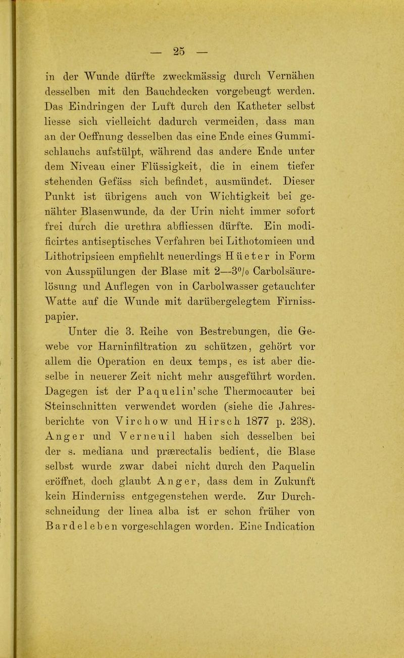 in der Wunde dürfte zweckmässig durch Vernähen desselben mit den Bauchdecken vorgebeugt werden. Das Eindringen der Luft durch den Katheter selbst Hesse sich vielleicht dadurch vermeiden, dass man an der Oeffnung desselben das eine Ende eines Gummi- schlauchs aufstülpt, während das andere Ende unter dem Niveau einer Flüssigkeit, die in einem tiefer stehenden Gefäss sich befindet, ausmündet. Dieser Punkt ist übrigens auch von Wichtigkeit bei ge- nähter Blasen wunde, da der Urin nicht immer sofort frei durch die urethra abfliessen dürfte. Ein modi- ficirtes antiseptisches Verfahren bei Lithotomieen und Lithotripsieen empfiehlt neuerdings Hüeter in Form von Ausspülungen der Blase mit 2—3®/o Carbolsäure- lösung und Auflegen von in Carbolwasser getauchter Watte auf die Wunde mit darübergelegtem Firniss- papier. Unter die 3. Reihe von Bestrebungen, die Ge- webe vor Harninfiltration zu schützen, gehört vor allem die Operation en deux temps, es ist aber die- selbe in neuerer Zeit nicht mehr ausgeführt worden. Dagegen ist der P aquelin’sehe Thermocauter bei Steinschnitten verwendet worden (siehe die Jahres- berichte von Virchow und Hirsch 1877 p. 238). Anger und V e r n e u i 1 haben sich desselben bei der s. mediana und prserectalis bedient, die Blase selbst wurde zwar dabei nicht durch den Paquelin eröffnet, doch glaubt Anger, dass dem in Zukunft kein Hinderniss entgegenstehen werde. Zur Durch- schneidung der linea alba ist er schon früher von B ar d e 1 e b e n vorgeschlagen worden. Eine Indication