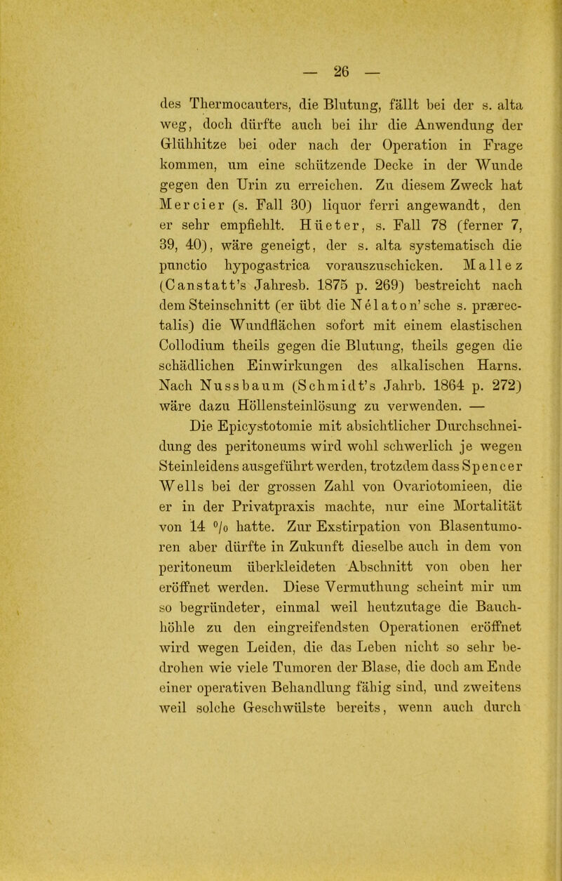 des Tliermocauters, die Blutung, fällt bei der s. alta weg, doch dürfte auch bei ihr die Anwendung der Glühhitze bei oder nach der Operation in Frage kommen, um eine schützende Decke in der Wunde gegen den Urin zu erreichen. Zu diesem Zweck hat Mer ei er (s. Fall 30) liquor ferri angewandt, den er sehr empfiehlt. Hüeter, s. Fall 78 (ferner 7, 39, 40), wäre geneigt, der s. alta systematisch die punctio hypogastrica vorauszuschicken. Malle z (Canstatt’s Jahresb. 1875 p. 269) bestreicht nach dem Steinschnitt (er übt die Nelaton’sche s. prserec- talis) die Wundflächen sofort mit einem elastischen Collodium theils gegen die Blutung, theils gegen die schädlichen Einwirkungen des alkalischen Harns. Nach Nussbaum (Schmidt’s Jahrb. 1864 p. 272) wäre dazu Höllensteinlösung zu verwenden. — Die Epicystotomie mit absichtlicher Durchschnei- dung des peritoneums wird wohl schwerlich je wegen Steinleidens ausgeführt werden, trotzdem dass Sp encer Wells bei der grossen Zahl von Ovariotomieen, die er in der Privatpraxis machte, nur eine Mortalität von 14 °/o hatte. Zur Exstirpation von Blasentumo- ren aber dürfte in Zukunft dieselbe auch in dem von peritoneum überldeideten Abschnitt von oben her eröffnet werden. Diese Vermuthung scheint mir um so begründeter, einmal weil heutzutage die Bauch- höhle zu den eingreifendsten Operationen eröffnet wird wegen Leiden, die das Leben nicht so sehr be- drohen wie viele Tumoren der Blase, die doch am Ende einer operativen Behandlung fähig sind, und zweitens weil solche Geschwülste bereits, wenn auch durch