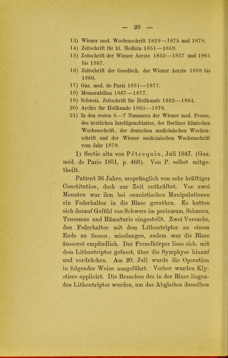 13) Wiener med. Wochenschrift 1859—1875 und 1878. 14) Zeitschrift für kl. Medizin 1851—1859. 15) Zeitschrift der Wiener Aerzte 1852—1857 und 1861 bis 1867. 16) Zeitschrift der Gesellsch. der Wiener Aerzte 1858 bis 1860. 17) Gaz. med. de Paris 1851—1877. 18) Memorabilien 1867—1877. 19) Schweiz. Zeitschrift für Heilkunde 1862—1864. 20) Archiv für Heilkunde 1860—1876. 21) In den ersten 6—7 Nummern der Wiener med. Presse, des ärztlichen Intelligenzblattes, der Berliner klinischen Wochenschrift, der deutschen medicinischen Wochen- schrift und der Wiener medicinischen Wochenschrift vom Jahr 1879. 1) Sectio alta von Petrequin, Juli 1847. (Graz, med. de Paris 1851, p. 469). Von P. selbst mitge- theilt. Patient 36 Jahre, ursprünglich von sehr kräftiger Constitrrtion, doch zur Zeit entlo-äftet. Vor zwei Monaten war ihm hei onanistischen Manipulationen ein Federhalter in die Blase gerathen. Es hatten sich darauf Gefühl von Schwere im perinseum, Schmerz, Tenesmus und Hämaturie eingestellt. Zwei Versuche, den Federhalter mit dem Lithontriptor an einem Ende zu fassen, misslangen, zudem war die Blase äusserst empfindlich. Der Fremdkörper Hess sich, mit dem Lithontriptor gefasst, über die Symphyse hinauf und vordrücken. Am 20. Juli wurde die Operation in folgender Weise ausgeführt. Vorher wurden Kly- stiere applicirt. Die Branchen des iii der Blase liegen- den Lithontriptor wurden, um das Abgleiten desselben