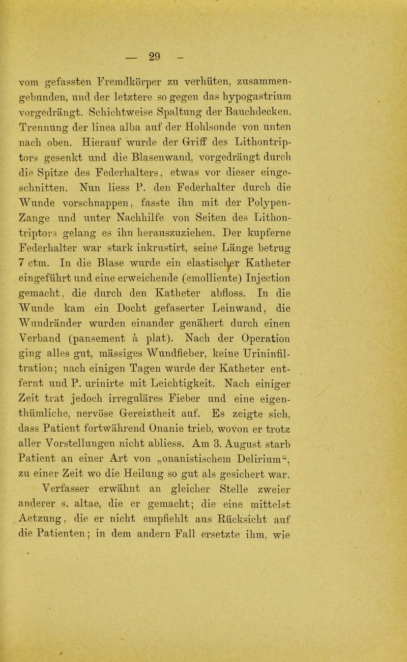 vom gefassten Frennllvörper zu verhüten, znsammen- gebnnden, und der letztere so gegen das hypogastriiim vorgedrängt. Schichtweise Spaltung der Banchdecken. Trennung der linea alba a\if der Hohlsonde von unten nach oben. Hierauf wurde der Griff des Lithontrip- tors gesenkt und die Blasenwand, vorgedrängt durch die Spitze des Federhalters, etwas vor dieser einge- schnitten. Nun Hess B. den Federhalter durch die AVunde vorschnappen, fasste ihn mit der Polypen- Zange und unter Nachhilfe von Seiten des Lithon- triptors gelang es ihn heransznziehen. Der kupferne Federhalter war stark inkrnstirt, seine Länge betrug 7 ctm. In die Blase wurde ein elastiscl:^r Katheter eingeführt und eine erweichende (emolliente) Injection gemacht, die durch den Katheter abfloss. In die Wunde kam ein Docht gefaserter Leinwand, die Wundränder wurden einander genähert durch einen Verband (pansement ä plat). Nach der Operation ging alles gut, mässiges Wundfieber, keine Urininfil- tration ; nach einigen Tagen wurde der Katheter ent- fernt und P. urinirte mit Leichtigkeit. Nach einiger Zeit trat jedoch irreguläres Fieber und eine eigen- thümliche, nervöse Gereiztheit auf. Es zeigte sich, dass Patient fortwähi’end Onanie trieb, wovon er trotz aller Vorstellungen nicht abliess. Am 3. August starb Patient an einer Art von „onanistischem Delirium“, zu einer Zeit wo die Heilung so gut als gesichert war. Verfasser erwähnt an gleicher Stelle zweier anderer s, altae, die er gemacht; die eine mittelst Aetzung, die er nicht empfiehlt aus Kücksicht auf die Patienten; in dem andern Fall ersetzte ihm, wie