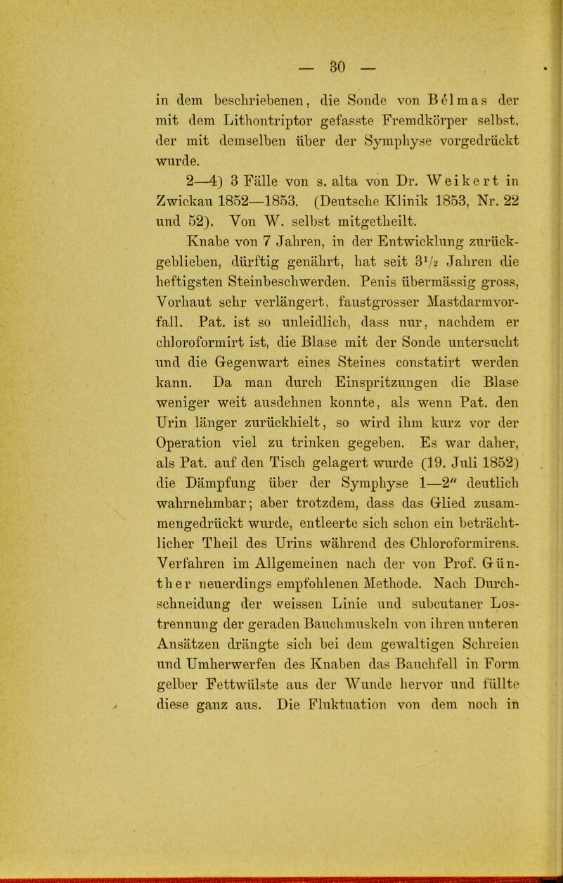 in dem beschriebenen, die Sonde von BPirnas der mit dem Lithontriptor gefasste Fremdkörper selbst, der mit demselben über der Symphyse vorgedrückt wurde. 2—4) 3 Fälle von s. alta von Dr. Weikert in Zwickau 1852—1853. (Deutsche Klinik 1853, Nr. 22 und 52). Von W. selbst mitgetheilt. Knabe von 7 Jahren, in der Entwicklung zurück- geblieben, dürftig genährt, hat seit 3Vsi Jahren die heftigsten Steinbeschwerden. Penis übermässig gross, Vorhaut sehr verlängert, faustgrosser Mastdarmvor- fall. Pat. ist so unleidlich, dass nur, nachdem er chloroformirt ist, die Blase mit der Sonde untersucht und die Gegenwart eines Steines constatirt werden kann. Da man durch Einspritzungen die Blase weniger weit ausdehnen konnte, als wenn Pat. den Urin länger zurückhielt, so wird ihm kurz vor der Operation viel zu trinken gegeben. Es war daher, als Pat. auf den Tisch gelagert wurde (19. Juli 1852) die Dämpfung über der Symphyse 1—2'' deutlich wahrnehmbar; aber trotzdem, dass das Glied zusam- mengedrückt wurde, entleerte sich schon ein beträcht- licher Theil des Urins während des Chloroformirens. Verfahren im Allgemeinen nach der von Prof. Gün- ther neuerdings empfohlenen Methode. Nach Durch- schneidung der weissen Linie und subcutaner Los- trennung der geraden Bauchmuskeln von ihren unteren Ansätzen drängte sich bei dem gewaltigen Schreien und Umherwerfen des Knaben das Bauchfell in Form gelber Fettwülste aus der Wunde hervor und füllte diese ganz aus. Die Fluktuation von dem noch in
