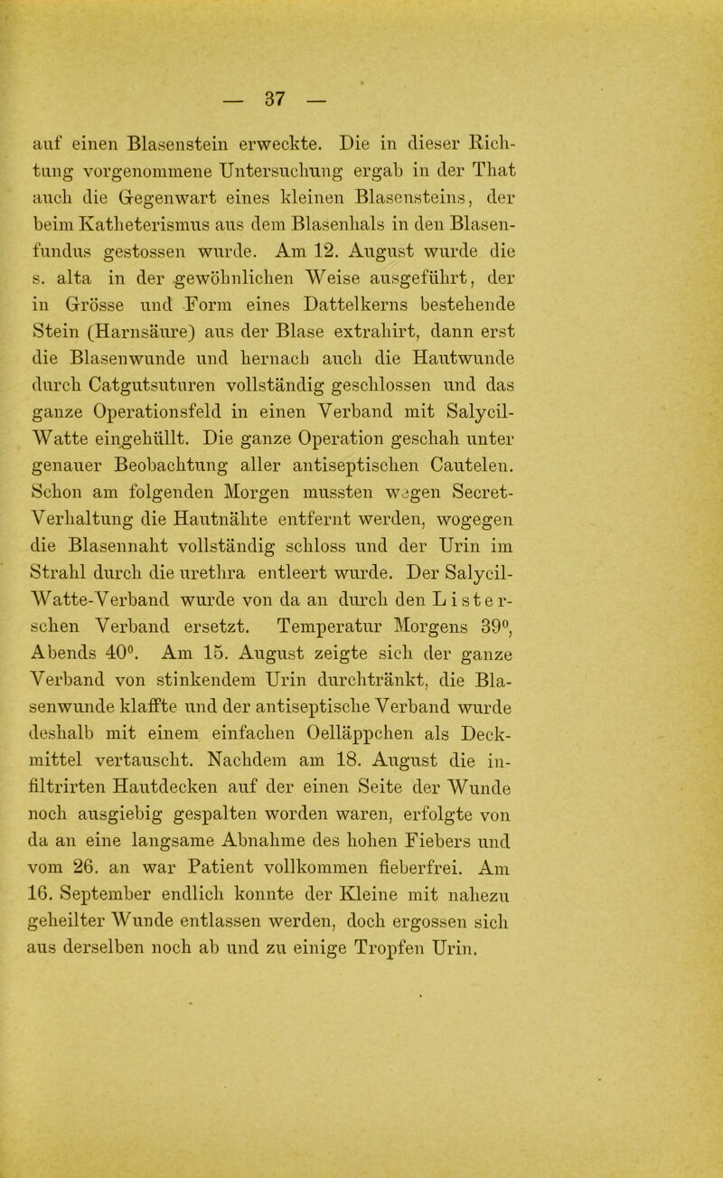 auf einen Blasenstein erweckte. Die in dieser llick- tung vorgenommene Untersuchung ergab in der That auch die Gregenwart eines kleinen Blasensteins, der beim Katheterisinus aus dem Blasenhals in den Blasen- fundus gestossen wurde. Am 12. August wurde die s. alta in der gewöhnlichen Weise ausgeführt, der in Grösse und Form eines Dattelkerns bestehende Stein (Harnsäure) aus der Blase extrahirt, dann erst die Blasenwunde und hernach auch die Hautwunde durch Catgutsuturen vollständig geschlossen und das ganze Operationsfeld in einen Verband mit Salycil- Watte eiiigehüllt. Die ganze Operation geschah unter genauer Beobachtung aller antiseptischen Cautelen. Schon am folgenden Morgen mussten wegen Secret- Verhaltung die Hautnähte entfernt werden, wogegen die Blasennaht vollständig schloss und der Urin im Strahl durch die urethra entleert wurde. Der Salycil- Watte-Verband wurde von da an durch den Li st er- sehen Verband ersetzt. Temperatur Morgens 39®, Abends 40®. Am 15. August zeigte sich der ganze Verband von stinkendem Urin durchtränkt, die Bla- senwunde klaffte und der antiseptische Verband wurde deshalb mit einem einfachen Oelläppchen als Deck- mittel vertauscht. Nachdem am 18. August die in- filtrirten Hautdecken auf der einen Seite der Wunde noch ausgiebig gespalten worden waren, erfolgte von da an eine langsame Abnahme des hohen Fiebers und vom 26. an war Patient vollkommen fieberfrei. Am 16. September endlich konnte der Kleine mit nahezu geheilter Wunde entlassen werden, doch ergossen sich aus derselben noch ab und zu einige Tropfen Urin.
